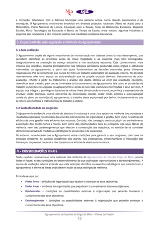 Agrupamento de Escolas de Cego do Maio – Póvoa de Varzim
12
e formação. Estabelece com a Câmara Municipal uma parceria activa, numa relação colaborativa e de
entreajuda. O Agrupamento encontra-se envolvido em diversos projectos nacionais (Plano de Acção para a
Matemática, Plano Nacional de Leitura, Educação para a Saúde, Rede de Bibliotecas Escolares, Desporto
Escolar, Plano Tecnológico da Educação e Banco do Tempo da Escola, entre outros). Algumas iniciativas e
projectos são inovadores e têm impacto positivo nos resultados escolares dos alunos.
5. Capacidade de auto-regulação e melhoria do Agrupamento
5.1 Auto-avaliação
O Agrupamento dispõe de alguns mecanismos de monitorização em diversas áreas do seu desempenho, que
permitem identificar as principais áreas de maior fragilidade e os aspectos mais bem conseguidos,
designadamente na prestação do serviço educativo e nos resultados escolares. Este conhecimento, mais
intuitivo que objectivo, assenta principalmente nas reflexões parcelares produzidas pelos órgãos e estruturas
intermédias do Agrupamento, a partir das quais fundamentam as decisões assumidas pelos diferentes
responsáveis. Por se reconhecer que nunca foi feito um trabalho sistemático de avaliação interna, foi decidido
recentemente criar uma equipa de auto-avaliação que se propõe produzir diversos instrumentos de auto-
avaliação, reflectir a partir do tratamento e análise dos dados obtidos ao nível dos resultados escolares,
diversificar esse trabalho para outras dimensões do funcionamento do Agrupamento, tais como as condições de
trabalho existentes nas escolas do agrupamento e ainda ao nível das estruturas intermédias e seus serviços. A
equipa, que integra o psicólogo e docentes de vários níveis de educação e ensino, reconhece a necessidade de
envolver, neste processo, outros elementos da comunidade escolar. Deste modo, embora a auto-avaliação
conste do plano de intenções do agrupamento, o trabalho desta equipa está por definir, inclusivamente no que
se refere aos métodos e instrumentos de trabalho a utilizar.
5.2 Sustentabilidade do progresso
O Agrupamento evidencia uma atitude de abertura à mudança e uma clara aposta na melhoria dos processos e
resultados expressas nos diversos documentos estruturantes de organização e gestão, bem como no esforço de
eficácia de uma gestão mais eficiente dos recursos. Contudo, não conseguiu ainda produzir um conhecimento
sustentado dos pontos fortes e fracos, bem como das oportunidades para as incorporar nos seus planos de
melhoria, nem dos constrangimentos que afectam a consecução dos objectivos, no sentido de os combater
eficazmente através de medidas e estratégias de prevenção e de superação.
No entanto, reconhece-se que o Agrupamento reúne condições para garantir o seu progresso, com base na
evolução crescente do sucesso académico dos alunos, nas expectativas, empenhamento e motivação das
lideranças, do pessoal docente e não docente e na atitude de abertura à mudança.
V – CONSIDERAÇÕES FINAIS
Neste capítulo, apresenta-se uma selecção dos atributos do Agrupamento de Escolas Cego do Maio (pontos
fortes e fracos) e das condições de desenvolvimento da sua actividade (oportunidades e constrangimentos). A
equipa de avaliação externa entende que esta selecção identifica os aspectos estratégicos que caracterizam o
agrupamento e define as áreas onde devem incidir os seus esforços de melhoria.
Entende-se aqui por:
• Pontos fortes – atributos da organização que ajudam a alcançar os seus objectivos;
• Pontos fracos – atributos da organização que prejudicam o cumprimento dos seus objectivos;
• Oportunidades – condições ou possibilidades externas à organização que poderão favorecer o
cumprimento dos seus objectivos;
• Constrangimentos – condições ou possibilidades externas à organização que poderão ameaçar o
cumprimento dos seus objectivos.
 