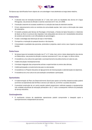Agrupamento de Escolas de Cego do Maio – Póvoa de Varzim
13
Os tópicos aqui identificados foram objecto de uma abordagem mais detalhada ao longo deste relatório.
Pontos fortes
 A elevada taxa de transição/conclusão do 1.º ciclo, bem como os resultados dos alunos em Língua
Portuguesa, nas provas de aferição e exames nacionais do 9.º ano, em 2009.
 A evolução crescente do sucesso académico e a redução das taxas de abandono escolar.
 O bom relacionamento entre os membros da comunidade escolar, bem como a diminuição dos casos
de indisciplina.
 O trabalho prestado pelo Serviço de Psicologia e Orientação, o Núcleo de Apoio Educativo e o Gabinete
de Apoio ao Aluno na procura das respostas mais adequadas aos alunos com necessidades educativas
de carácter permanente e com dificuldades de aprendizagem.
 A visão e estratégia das lideranças de topo e intermédias.
 O empenho e motivação do pessoal docente e não docente.
 A diversidade e qualidade das parcerias, protocolos e projectos, assim como o seu impacto no sucesso
escolar.
Pontos fracos
 As baixas taxas de transição/conclusão nos 2.º e 3.º ciclos, bem como o baixo desempenho dos alunos
em Matemática, nas provas de aferição e exames nacionais do 9.º ano, em regra, no último triénio.
 A inexistência uma cultura de supervisão e acompanhamento da prática lectiva em sala de aula.
 A débil articulação interdepartamental.
 A limitada integração das componentes activas e experimentais no ensino das ciências.
 A débil participação e envolvimento dos pais na vida escolar.
 A inexistência no Projecto Educativo do Agrupamento de hierarquização e calendarização de objectivos.
 A inexistência de uma cultura de auto-avaliação consolidada e participada.
Oportunidades
 A implementação do Plano de Desenvolvimento Social para apoiar as famílias desestruturadas poderá
aumentar as expectativas das famílias e alunos e por essa via, aumentar o sucesso educativo.
 A previsível construção de um centro escolar poderá proporcionar melhores espaços e equipamentos
nas unidades educativas da educação pré-escolar e do 1.º ciclo e consequente melhoria da prestação
do serviço educativo.
Constrangimentos
 O insuficiente número de assistentes operacionais poderá comprometer o desejado apoio e
acompanhamento indispensável aos alunos.
 