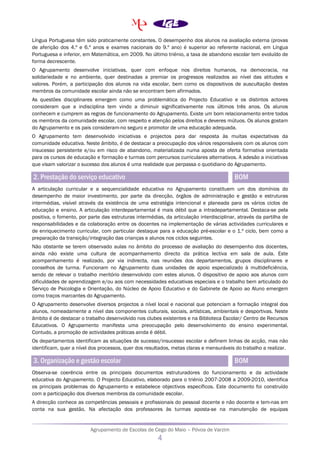 Agrupamento de Escolas de Cego do Maio – Póvoa de Varzim
4
Língua Portuguesa têm sido praticamente constantes. O desempenho dos alunos na avaliação externa (provas
de aferição dos 4.º e 6.º anos e exames nacionais do 9.º ano) é superior ao referente nacional, em Língua
Portuguesa e inferior, em Matemática, em 2009. No último triénio, a taxa de abandono escolar tem evoluído de
forma decrescente.
O Agrupamento desenvolve iniciativas, quer com enfoque nos direitos humanos, na democracia, na
solidariedade e no ambiente, quer destinadas a premiar os progressos realizados ao nível das atitudes e
valores. Porém, a participação dos alunos na vida escolar, bem como os dispositivos de auscultação destes
membros da comunidade escolar ainda não se encontram bem afirmados.
As questões disciplinares emergem como uma problemática do Projecto Educativo e os distintos actores
consideram que a indisciplina tem vindo a diminuir significativamente nos últimos três anos. Os alunos
conhecem e cumprem as regras de funcionamento do Agrupamento. Existe um bom relacionamento entre todos
os membros da comunidade escolar, com respeito e atenção pelos direitos e deveres mútuos. Os alunos gostam
do Agrupamento e os pais consideram-no seguro e promotor de uma educação adequada.
O Agrupamento tem desenvolvido iniciativas e projectos para dar resposta às muitas expectativas da
comunidade educativa. Neste âmbito, é de destacar a preocupação dos vários responsáveis com os alunos com
insucesso persistente e/ou em risco de abandono, materializada numa aposta de oferta formativa orientada
para os cursos de educação e formação e turmas com percursos curriculares alternativos. A adesão a iniciativas
que visam valorizar o sucesso dos alunos é uma realidade que perpassa o quotidiano do Agrupamento.
2. Prestação do serviço educativo BOM
A articulação curricular e a sequencialidade educativa no Agrupamento constituem um dos domínios do
desempenho de maior investimento, por parte da direcção, órgãos de administração e gestão e estruturas
intermédias, visível através da existência de uma estratégia intencional e planeada para os vários ciclos de
educação e ensino. A articulação interdepartamental é mais débil que a intradepartamental. Destaca-se pela
positiva, o fomento, por parte das estruturas intermédias, da articulação interdisciplinar, através da partilha de
responsabilidades e da colaboração entre os docentes na implementação de várias actividades curriculares e
de enriquecimento curricular, com particular destaque para a educação pré-escolar e o 1.º ciclo, bem como a
preparação da transição/integração das crianças e alunos nos ciclos seguintes.
Não obstante se terem observado aulas no âmbito do processo de avaliação do desempenho dos docentes,
ainda não existe uma cultura de acompanhamento directo da prática lectiva em sala de aula. Este
acompanhamento é realizado, por via indirecta, nas reuniões dos departamentos, grupos disciplinares e
conselhos de turma. Funcionam no Agrupamento duas unidades de apoio especializado à multideficiência,
sendo de relevar o trabalho meritório desenvolvido com estes alunos. O dispositivo de apoio aos alunos com
dificuldades de aprendizagem e/ou aos com necessidades educativas especiais e o trabalho bem articulado do
Serviço de Psicologia e Orientação, do Núcleo de Apoio Educativo e do Gabinete de Apoio ao Aluno emergem
como traços marcantes do Agrupamento.
O Agrupamento desenvolve diversos projectos a nível local e nacional que potenciam a formação integral dos
alunos, nomeadamente a nível das componentes culturais, sociais, artísticas, ambientais e desportivas. Neste
âmbito é de destacar o trabalho desenvolvido nos clubes existentes e na Biblioteca Escolar/ Centro de Recursos
Educativos. O Agrupamento manifesta uma preocupação pelo desenvolvimento do ensino experimental.
Contudo, a promoção de actividades práticas ainda é débil.
Os departamentos identificam as situações de sucesso/insucesso escolar e definem linhas de acção, mas não
identificam, quer a nível dos processos, quer dos resultados, metas claras e mensuráveis do trabalho a realizar.
3. Organização e gestão escolar BOM
Observa-se coerência entre os principais documentos estruturadores do funcionamento e da actividade
educativa do Agrupamento. O Projecto Educativo, elaborado para o triénio 2007-2008 a 2009-2010, identifica
os principais problemas do Agrupamento e estabelece objectivos específicos. Este documento foi construído
com a participação dos diversos membros da comunidade escolar.
A direcção conhece as competências pessoais e profissionais do pessoal docente e não docente e tem-nas em
conta na sua gestão. Na afectação dos professores às turmas aposta-se na manutenção de equipas
 