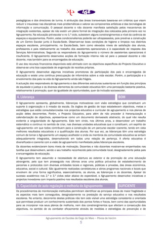 Agrupamento de Escolas de Cego do Maio – Póvoa de Varzim
5
pedagógicas e dos directores de turma. A atribuição das áreas transversais baseia-se em critérios que visam
reduzir o insucesso nas disciplinas mais problemáticas e valorar as componentes artísticas e das tecnologias de
informação e comunicação. O pessoal docente e não docente manifesta satisfação pelos mecanismos de
integração existentes, apesar de não existir um plano formal de integração dos colocados pela primeira vez no
Agrupamento. Na educação pré-escolar e no 1.º ciclo, subsistem alguns constrangimentos a nível da carência de
espaços e equipamentos. Porém, estes condicionalismos poderão ser ultrapassados, pois prevê-se a construção
de um Centro Escolar junto à Escola-Sede. Observam-se boas condições de higiene e limpeza nos distintos
espaços escolares, principalmente, na Escola-Sede, bem como elevados níveis de satisfação dos alunos,
professores e pais relativamente ao trabalho dos assistentes operacionais e à capacidade de resposta dos
Serviços Administrativos. Segundo os responsáveis do Agrupamento o número de assistentes operacionais é
insuficiente. O Agrupamento desenvolve acções de formação interna não só para o pessoal docente e não
docente, mas também para os encarregados de educação.
O uso dos recursos financeiros disponíveis está alinhado com os objectivos específicos do Projecto Educativo e
observa-se uma boa capacidade de angariação de receitas próprias.
O Agrupamento desenvolve algumas iniciativas promotoras da participação dos pais e encarregados de
educação e existe uma contínua preocupação de informá-los sobre a vida escolar. Porém, a participação e o
envolvimento dos pais na vida do Agrupamento ainda são frágeis.
A actuação dos responsáveis do Agrupamento e das diferentes estruturas sustenta-se em função dos princípios
de equidade e justiça e os diversos elementos da comunidade educativa têm uma percepção bastante positiva,
relativamente à promoção, quer da igualdade de oportunidades, quer da inclusão socioescolar.
4. Liderança BOM
O Agrupamento apresenta, globalmente, lideranças motivadoras com visão estratégica que constituem um
suporte à organização e à missão da escola. Os órgãos de gestão de topo estabelecem objectivos, metas e
estratégias que estão consubstanciadas nos projectos educativo e curricular de agrupamento e nos planos de
acção deles decorrentes. Porém, o Projecto Educativo, para além de não proceder à hierarquização e
calendarização de objectivos, apresenta-se como um documento demasiado abstracto, do qual não resulta
evidente a singularidade do Agrupamento. Este tem vindo, nos últimos anos, a desenvolver um trabalho
sistemático e continuo no sentido de criar, nas diversas unidades educativas que o constituem, um espírito de
«agrupamento» em que todos contribuem para a construção de um percurso escolar coerente, tendo em vista
melhores resultados educativos e a qualificação dos alunos. Por sua vez, as lideranças têm uma estratégia
comum de tornar o Agrupamento um espaço acolhedor e onde os membros da comunidade educativa se sintam
adequadamente integrados, desenvolvendo em todos uma relação de pertença. A oferta educativa é
diversificada e coerente com a visão de agrupamento manifestada pelas lideranças escolares.
Os docentes evidenciaram bons níveis de motivação. Docentes e não docentes mostram-se empenhados nas
tarefas que desenvolvem, sendo o seu trabalho reconhecido pela comunidade local, designadamente pelos pais
e encarregados de educação.
O Agrupamento tem assumido a necessidade de abertura ao exterior e da promoção de uma educação
abrangente, pelo que tem prosseguido nos últimos anos uma política pró-activa de estabelecimento de
parcerias e protocolos com diversas entidades locais e regionais, públicas e privadas, das áreas económica,
educativa, social e cultural. São igualmente realizadas candidaturas a vários programas nacionais e locais que
envolvem de uma forma significativa, essencialmente, os alunos, as lideranças e os docentes. Apesar do
sucesso académico nos 2.º e 3.º ciclos estar abaixo do expectável, o Agrupamento desenvolve iniciativas e
projectos inovadores com impacto positivo nos resultados escolares dos alunos.
5. Capacidade de auto-regulação e melhoria do Agrupamento SUFICIENTE
Os procedimentos de monitorização instituídos permitiram identificar as principais áreas de maior fragilidade e
os aspectos mais bem conseguidos, designadamente na prestação do serviço educativo e nos resultados
escolares. No entanto, decorrente destas práticas não tem sido visível uma estratégia consistente e orientada
que permitisse produzir um conhecimento sustentado dos pontos fortes e fracos, bem como das oportunidades
para as incorporar nos seus planos de melhoria, nem dos constrangimentos que afectam a consecução dos
objectivos, no sentido de os combater eficazmente através de medidas e estratégias de prevenção e de
 