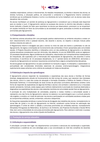 Agrupamento de Escolas de Cego do Maio – Póvoa de Varzim
7
cidadãos responsáveis, activos e intervenientes. As relações interpessoais, os direitos e deveres dos alunos, os
direitos humanos, a educação política, do consumidor e ambiental e o Regulamento Interno constituem
temáticas que os professores titulares e turma e os directores de turma trabalham com os alunos nesta área
disciplinar não curricular.
Os alunos manifestam um sentido de pertença ao Agrupamento e consideram que a direcção está disponível
para os receber e ouvir. O Agrupamento valoriza os sucessos dos alunos no domínio das atitudes e valores,
tendo instituído o Quadro de Valor para reconhecer os alunos que desenvolvem, promovem ou se empenham
em acções meritórias em favor da comunidade ou da sociedade em geral, praticadas no âmbito de actividades
promovidas pelo Agrupamento.
1.3 Comportamento e disciplina
Os distintos actores educativos têm uma percepção positiva relativamente ao ambiente educativo e existe um
bom relacionamento entre o pessoal docente, não docente e alunos, no respeito e atenção mútuos pelos
direitos e deveres de cada um.
O Regulamento Interno é divulgado aos pais e alunos no início de cada ano lectivo e publicitado no site do
Agrupamento. As regras e orientações de funcionamento são conhecidas e foram apropriadas pela comunidade
escolar. O Projecto Educativo identifica a indisciplina como um dos problemas do Agrupamento e os distintos
actores educativos considerarem que tem diminuído, não obstante, no ano de 2008-2009, ainda se registaram
22 processos disciplinares. Alguns problemas de indisciplina, relacionados com comportamentos inadequados e
de irrequietude, são superados com a intervenção dos responsáveis do Agrupamento, dos docentes e outros
funcionários. A ocorrência de 12 processos disciplinares, no 1.º período lectivo de 2009-2010, demonstra o
empenho do Agrupamento em accionar mecanismos correctivos face a alguns comportamentos disruptivos.
Os alunos gostam do Agrupamento e os pais consideram-no tranquilo e seguro. A indisciplina, a assiduidade e a
pontualidade são consideradas dimensões essenciais do processo ensino/aprendizagem, integrando-se
explicitamente essas vertentes como critérios de avaliação em todas as disciplinas.
1.4 Valorização e impacto das aprendizagens
O Agrupamento procura responder às necessidades e expectativas dos seus alunos e famílias de formas
diversas, designadamente através do funcionamento de três turmas de cursos, que nasceram dos interesses
dos alunos, como é o caso dos cursos de educação e formação (Cuidados e Estética do Cabelo e Pintura e
Decoração Cerâmica). A incrementação de duas turmas de percursos curriculares alternativos constitui outra
forma de responder às expectativas de algumas famílias e alunos e de combater o abandono e/ou o insucesso
escolar persistente. Contudo, existe espaço para melhoria relativamente à promoção de iniciativas destinadas a
diagnosticar as expectativas dos alunos e dos restantes membros da comunidade escolar face ao Agrupamento.
A promoção de uma multiplicidade de actividades, projectos e clubes mobiliza a comunidade escolar e
representa uma das forma do Agrupamento valorizar os saberes e as aprendizagens que o currículo prescrito
não engloba, e constitui um modo de estimular nos alunos a participação em actividades escolares viradas para
as componentes artísticas, sociais, ambientais, culturais e desportivas.
As frequentes exposições temáticas e outras formas de divulgação dos trabalhos dos alunos, nomeadamente no
Jornal Mar de Letras e no sítio do Agrupamento na Internet, constituem outras formas de valorização das
aprendizagens. É ainda de referir a adesão a concursos promovidos por entidades externas, nomeadamente
Olimpíadas Portuguesas da Matemática, da Química e do Ambiente, aos Projectos Eco-Escolas e Escola Minha
Vida, bem como a diversidade de concursos promovidos pelo Agrupamento. Para valorizar e estimular o sucesso
dos alunos, o Agrupamento criou ainda o Quadro de Excelência.
2. Prestação do serviço educativo
2.1 Articulação e sequencialidade
A articulação curricular tem lugar nos departamentos curriculares e estruturas de coordenação e supervisão,
verificando-se a existência de uma estratégia para a sua concretização ao nível dos conselhos de docentes
 