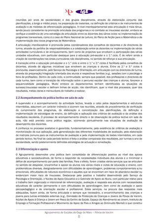 Agrupamento de Escolas de Cego do Maio – Póvoa de Varzim
8
(reuniões por anos de escolaridade) e dos grupos disciplinares, através da elaboração conjunta das
planificações, a longo e médio prazo, na preparação de materiais, na definição de critérios e de instrumentos de
avaliação e de medidas de diferenciação pedagógica. A nível interdepartamental esta articulação é mais ténue,
sendo pouco consistente na promoção articulada dos programas e no combate ao insucesso escolar, embora se
verifique a existência de uma estratégia de articulação entre os docentes dos vários ciclos na implementação de
programas transversais, como é o caso do Plano Nacional de Leitura, do Plano de Acção para a Matemática e da
implementação dos novos programas de Matemática.
A articulação interdisciplinar é promovida pelos coordenadores dos conselhos de docentes e de directores de
turma, através da partilha de responsabilidades e a colaboração entre os docentes na implementação de várias
actividades curriculares e de enriquecimento, bem como de projectos que envolvem a participação das várias
unidades educativas, com particular destaque para a educação pré-escolar e o 1.º ciclo. É de referir ainda a
criação de coordenações nas áreas curriculares não disciplinares, no sentido de reforçar a sua articulação.
A transição entre a educação pré-escolar e o 1.º ciclo e entre o 1.º e 2.º ciclos é facilitada pelos conselhos de
docentes, através de algumas iniciativas que envolvem as crianças e alunos. Entre os 2.º e 3.º ciclos é
promovida, essencialmente, pelo Serviço de Psicologia e Orientação, em articulação com os directores de turma,
através da preparação/integração orientada dos alunos e respectivas famílias (e.g., sessões com o psicólogo e
feira de profissões). Dentro de cada ciclo, a continuidade, sempre que possível, dos professores e directores de
cada turma, bem como a transição de informação sobre o percurso escolar das crianças e alunos, favorece a
sequencialidade pedagógica. Muito embora os departamentos tenham identificadas as situações de
sucesso/insucesso escolar e definam linhas de acção, não identificam, quer a nível dos processos, quer dos
resultados, metas claras e mensuráveis do trabalho a realizar.
2.2 Acompanhamento da prática lectiva em sala de aula
A supervisão e o acompanhamento da actividade lectiva, levada a cabo pelos departamentos e estruturas
intermédias, assumem um carácter indirecto e ocorrem nas reuniões, através de procedimentos de verificação
do cumprimento dos programas, da elaboração e concretização das planificações, da definição e
implementação de estratégias de ensino, da definição e aplicação dos critérios de avaliação e da análise dos
resultados escolares. O processo de acompanhamento directo e de observação da prática lectiva em sala de
aula, não está previsto como prática regular, ocorrendo pontualmente nas situações de avaliação de
desempenho dos docentes.
A confiança no processo avaliativo é garantida, fundamentalmente, pela existência de critérios de avaliação e
monitorização da sua aplicação, pela generalização das diferentes modalidades de avaliação, pela elaboração
de matrizes comuns para os instrumentos de avaliação e pela implementação de testes intermédios, em cada
período lectivo. No final de cada período lectivo é feita a análise comparada dos resultados, por turmas e ano de
escolaridade, sendo posteriormente definidas estratégias de actuação e remediação.
2.3 Diferenciação e apoios
O Agrupamento desenvolve uma política bem consolidada de diferenciação positiva ao nível dos apoios
educativos e socioeducativos, de forma a responder às necessidades individuais dos alunos e a minimizar o
défice de acompanhamento por parte das famílias. Para o efeito, foram criados vários serviços que se articulam
no sentido de despistar, encaminhar e apoiar os alunos nos vários níveis e ciclos de educação e ensino, com
problemáticas diversas, designadamente com dificuldades de aprendizagem, problemas comportamentais e/ou
emocionais, dificuldades de natureza económica e aqueles que se encontram em risco de abandono escolar ou
evidenciam maior risco de insucesso. Destaca-se pela positiva o trabalho desenvolvido pelo Serviço de
Psicologia e Orientação, o Núcleo de Apoio Educativo e o Gabinete de Apoio ao Aluno, com particular relevo para
o trabalho bem organizado e intencional de referenciação, avaliação e resposta aos alunos com necessidades
educativas de carácter permanente e com dificuldades de aprendizagem, bem como de avaliação e apoio
psicopedagógico e de orientação escolar e profissional. Estes serviços, na procura das respostas mais
adequadas, fazem ainda, de forma articulada e sempre que necessário, o encaminhamento das crianças e
jovens para outras entidades externas (e.g., Comissão de Protecção de Crianças e Jovens da Póvoa de Varzim,
Núcleo de Apoio à Criança e Jovem em Risco do Centro de Saúde, Espaço de Atendimento ao Jovem, Instituto de
Emprego e Formação Profissional e Movimento de Apoio de Pais e Amigos ao Diminuído Mental) o que constitui
 