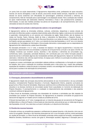 Agrupamento de Escolas de Cego do Maio – Póvoa de Varzim
9
um ponto forte da acção desenvolvida. O Agrupamento disponibiliza ainda, professores de apoio educativo,
tutorias (15 alunos abrangidos) e sala de estudo, procurando através destes serviços, responder ao número
elevado de alunos existentes com dificuldades de aprendizagem, problemas emocionais e afectivos, de
comportamento, falta de motivação para a aprendizagem e de adaptação escolar. Para a avaliação das medidas
de apoio implementadas são elaborados relatórios intermédios e finais e são periodicamente avaliadas e
reformuladas, no caso das medidas previstas nos planos de recuperação e de acompanhamento, bem como
calculadas as taxas de sucesso dos mesmos.
2.4 Abrangência do currículo e valorização dos saberes e da aprendizagem
O Agrupamento valoriza as dimensões artísticas, culturais, ambientais, desportivas e sociais através da
promoção de diferentes acções e projectos desenvolvidos pelos diferentes órgãos e estruturas de coordenação
e supervisão, individualmente ou em parceria com instituições da região. Neste âmbito, são de destacar os
clubes de Francês, Teatro, Ciências, Ateliê de Artes e Laboratório de Matemática, o Desporto Escolar, a
dinamização da Biblioteca Escolar/ Centro de Recursos Educativos e as visitas de estudo. A atribuição da Área
de Projecto, sempre que possível, no 2.º ciclo, a um docente da área das Expressões, e no 8.º ano a um docente
da disciplina de Tecnologias da Informação e Comunicação demonstra a preocupação que os responsáveis do
Agrupamento têm relativamente a estas duas dimensões.
Na educação pré-escolar e no 1.º ciclo, a escassez de espaços e de alguns equipamentos e recursos tem
prejudicado o desenvolvimento de actividades e projectos de enriquecimento curricular e de apoio à família. As
múltiplas iniciativas que envolvem alunos, docentes e não docentes e elementos da comunidade (e.g.,
conferências, teatro, exposições, actividade Biodanza), têm contribuído para uma melhor formação pessoal e
social dos alunos e colmatado algumas das necessidades sentidas pelo Agrupamento. Apesar de reconhecida e
valorizada a relevância das ciências experimentais, há espaço para melhoria na promoção de práticas activas
no processo ensino/aprendizagem.
A aposta em cursos e actividades que contemplam saberes práticos e profissionais e a formação em contextos
de trabalho, bem como a realização de iniciativas orientadas para a vida activa (e.g., mostra das profissões,
exposições de trabalhos e visitas de estudo a empresas) constitui uma estratégia bem sucedida de estímulo dos
alunos para o sucesso e de valorização do conhecimento.
3. Organização e gestão escolar
3.1 Concepção, planeamento e desenvolvimento da actividade
O Agrupamento dispõe dos principais documentos estruturadores do seu funcionamento e da sua actividade
educativa, nomeadamente Projectos Educativo e Curricular, Regulamento Interno, projectos curriculares de
grupo/turma e Plano Anual de Actividades. Observa-se coerência entre os diferentes documentos de orientação
educativa e os diversos membros da comunidade escolar foram auscultados no momento da elaboração do
Projecto Educativo. O acompanhamento e a avaliação no desenvolvimento das actividades e dos projectos
constituem práticas do Agrupamento.
O Plano Anual de Actividades contempla uma diversidade de iniciativas e actividades que dão resposta às
prioridades que constam do Projecto Educativo. No Agrupamento os projectos curriculares de grupo/turma
estruturam-se segundo um modelo comum a todos os conselhos de turma.
O Estudo Acompanhado, no 2.º ciclo, é assegurado por um docente dos grupos de recrutamento de Português e
de Matemática e a Área de Projecto, é dinamizada por dois docentes, procurando-se que um deles seja do grupo
das Expressões. Já no 8.º ano, esta área curricular é atribuída a um docente de Informática.
3.2 Gestão dos recursos humanos
A direcção conhece as competências pessoais e profissionais do pessoal docente e não docente e tem-nas em
conta na sua gestão. Docentes e não docentes preocupam-se com a sua formação contínua, tendo participado
em acções de formação, e o Plano Anual de Actividades contempla várias acções de formação, nomeadamente
Medicina Dentária, Assistência a alunos com gripe A, Alimentação saudável, Segurança e Educação para os
 