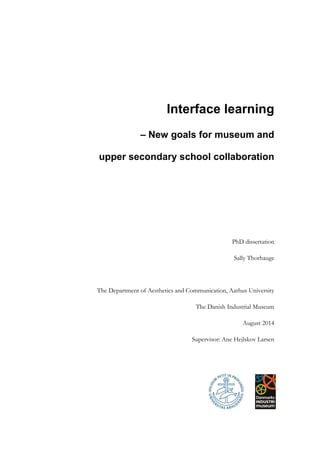 Interface learning
– New goals for museum and
upper secondary school collaboration
PhD dissertation
Sally Thorhauge
The Department of Aesthetics and Communication, Aarhus University
The Danish Industrial Museum
August 2014
Supervisor: Ane Hejlskov Larsen
 