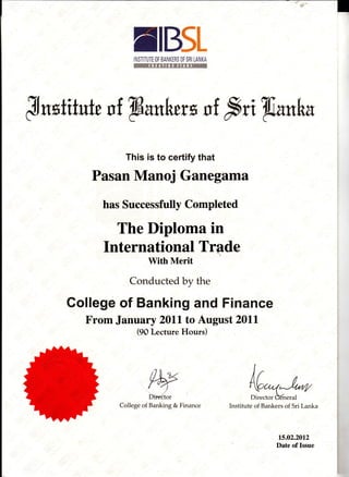 NBStINSTITUTE OF BANKERS OF SRI LANKA
J n*titutu s f W*nbtrx s f frti W*nbu
This is to certify that
Pasan Manoj Ganegama
has Successfully Completed
The Diploma in
International Trade
With Merit
Conducted by the
Gollege of Banking and Finance
From January 20lL to August 2011
(90 Lecture flours)
WCollege of Banking & Finance
M"*Institute of Bankers of Sri Lanka
15.02.2012
Date of Issue
 
