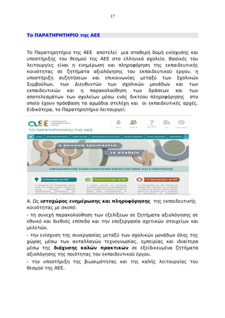 17

Το ΠΑΡΑΤΗΡΗΤΗΡΙΟ της ΑΕΕ

Το Παρατηρητήριο της ΑΕΕ αποτελεί μια σταθερή δομή ενίσχυσης και
υποστήριξης του θεσμού της ΑΕΕ στο ελληνικό σχολείο. Βασικές του
λειτουργίες είναι η ενημέρωση και πληροφόρηση της εκπαιδευτικής
κοινότητας σε ζητήματα αξιολόγησης του εκπαιδευτικού έργου, η
υποστήριξη συζητήσεων και επικοινωνίας μεταξύ των Σχολικών
Συμβούλων, των Διευθυντών των σχολικών μονάδων και των
εκπαιδευτικών και η παρακολούθηση των δράσεων και των
αποτελεσμάτων των σχολείων μέσω ενός δικτύου πληροφόρησης στο
οποίο έχουν πρόσβαση τα αρμόδια στελέχη και οι εκπαιδευτικές αρχές.
Ειδικότερα, το Παρατηρητήριο λειτουργεί:

Α. Ως ιστοχώρος ενημέρωσης και πληροφόρησης της εκπαιδευτικής
κοινότητας με σκοπό:
- τη συνεχή παρακολούθηση των εξελίξεων σε ζητήματα αξιολόγησης σε
εθνικό και διεθνές επίπεδο και την επεξεργασία σχετικών στοιχείων και
μελετών.
- την ενίσχυση της συνεργασίας μεταξύ των σχολικών μονάδων όλης της
χώρας μέσω των ανταλλαγών τεχνογνωσίας, εμπειρίας και ιδιαίτερα
μέσω της διάχυσης καλών πρακτικών σε εξειδικευμένα ζητήματα
αξιολόγησης της ποιότητας του εκπαιδευτικού έργου.
- την υποστήριξη της βιωσιμότητας και της καλής λειτουργίας του
θεσμού της ΑΕΕ.

 