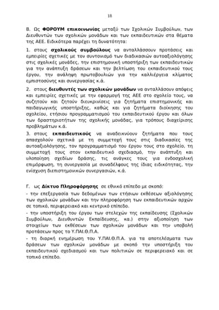 18
Β. Ως ΦΟΡΟΥΜ επικοινωνίας μεταξύ των Σχολικών Συμβούλων, των
Διευθυντών των σχολικών μονάδων και των εκπαιδευτικών στα θέματα
της ΑΕΕ. Ειδικότερα παρέχει τη δυνατότητα:
1. στους σχολικούς συμβούλους να ανταλλάσσουν προτάσεις και
εμπειρίες σχετικές με τον συντονισμό των διαδικασιών αυτοαξιολόγησης
στις σχολικές μονάδες, την επιστημονική υποστήριξη των εκπαιδευτικών
για την ανάπτυξη δράσεων και την βελτίωση του εκπαιδευτικού τους
έργου, την ανάληψη πρωτοβουλιών για την καλλιέργεια κλίματος
εμπιστοσύνης και συνεργασίας κ.ά.
2. στους διευθυντές των σχολικών μονάδων να ανταλλάσουν απόψεις
και εμπειρίες σχετικές με την εφαρμογή της ΑΕΕ στο σχολείο τους, να
συζητούν και ζητούν διευκρινίσεις για ζητήματα επιστημονικής και
παιδαγωγικής υποστήριξης, καθώς και για ζητήματα διοίκησης του
σχολείου, ετήσιου προγραμματισμού του εκπαιδευτικού έργου και όλων
των δραστηριοτήτων της σχολικής μονάδας, για τρόπους διαχείρισης
προβλημάτων κ.ά.
3. στους εκπαιδευτικούς να αναδεικνύουν ζητήματα που τους
απασχολούν σχετικά με τη συμμετοχή τους στις διαδικασίες της
αυτοαξιολόγησης, τον προγραμματισμό του έργου τους στο σχολείο, τη
συμμετοχή τους στον εκπαιδευτικό σχεδιασμό, την ανάπτυξη και
υλοποίηση σχεδίων δράσης, τις ανάγκες τους για ενδοσχολική
επιμόρφωση, τη συνεργασία με συναδέλφους της ίδιας ειδικότητας, την
ενίσχυση διεπιστημονικών συνεργασιών, κ.ά.
Γ. ως Δίκτυο Πληροφόρησης σε εθνικό επίπεδο με σκοπό:
- την επεξεργασία των δεδομένων των ετήσιων εκθέσεων αξιολόγησης
των σχολικών μονάδων και την πληροφόρηση των εκπαιδευτικών αρχών
σε τοπικό, περιφερειακό και κεντρικό επίπεδο.
- την υποστήριξη του έργου των στελεχών της εκπαίδευσης (Σχολικών
Συμβούλων, Διευθυντών Εκπαίδευσης, κα.) στην αξιοποίηση των
στοιχείων των εκθέσεων των σχολικών μονάδων και την υποβολή
προτάσεων προς το Υ.ΠΑΙ.Θ.Π.Α.
- τη διαρκή ενημέρωση του Υ.ΠΑΙ.Θ.Π.Α. για τα αποτελέσματα των
δράσεων των σχολικών μονάδων με σκοπό την υποστήριξη του
εκπαιδευτικού σχεδιασμού και των πολιτικών σε περιφερειακό και σε
τοπικό επίπεδο.

 