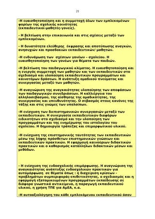 21
-Η ευαισθητοποίηση και η συμμετοχή όλων των εμπλεκομένων
φορέων της σχολικής κοινότητας
(εκπαιδευτικοί-μαθητές-γονείς).
- Η βελτίωση στην επικοινωνία και στις σχέσεις μεταξύ των
εμπλεκομένων.
- Η δυνατότητα ελεύθερης έκφρασης και αποτύπωσης αναγκών,
ανησυχιών και προσδοκιών εκπαιδευτικών/ μαθητών.
-Η ενδυνάμωση των σχέσεων γονέων – σχολείου. Η
ευαισθητοποίηση των γονέων για θέματα των παιδιών.
-Η βελτίωση του παιδαγωγικού κλίματος. Η ευαισθητοποίηση και
η ενεργός συμμετοχή των μαθητών και των εκπαιδευτικών στο
σχεδιασμό και υλοποίηση εκπαιδευτικών προγραμμάτων και
καινοτόμων δράσεων. Η ανάπτυξη ομαδικού πνεύματος και
συνεργασίας μεταξύ των μαθητών.
-Η αναγνώριση της αναγκαιότητας υλοποίησης των αποφάσεων
των παιδαγωγικών συνεδριάσεων. Η καλλιέργεια του
αλληλοσεβασμού, της αίσθησης της ομαδικότητας, της
συνεργασίας και υπευθυνότητας. Ο σεβασμός στους κανόνες της
τάξης και στις γνώμες των υπολοίπων.
-Η ενίσχυση των διεπιστημονικών συνεργασιών μεταξύ των
εκπαιδευτικών. Η συνεργασία εκπαιδευτικών διαφόρων
ειδικοτήτων στο σχεδιασμό και την υλοποίηση των
προγραμμάτων και της ενημέρωσης του ιστολογίου του
σχολείου. Η δημιουργία τράπεζας και επιμορφωτικού υλικού.
-Η ενίσχυση της επιστημονικής ταυτότητας των εκπαιδευτικών
μέσω της λήψης πρόσθετων επιστημονικών γνώσεων και
εκπαιδευτικών πρακτικών. Η εφαρμογή καινούριων διδακτικών
πρακτικών και ο καθορισμός κατάλληλων διδακτικών μέσων και
μεθόδων.

- Η ενίσχυση της ενδοσχολικής επιμόρφωσης. Η αναγνώριση της
αναγκαιότητας ανάπτυξης ενδοσχολικών πρακτικών για
αυτομόρφωση σε θέματα όπως : η διαχείριση κρίσεων προβλημάτων συμπεριφοράς-επιθετικότητας, ο σχεδιασμός και η
εφαρμογή εξατομικευμένων προγραμμάτων εκπαίδευσης σε
διάφορα γνωστικά αντικείμενα, η παραγωγή εκπαιδευτικού
υλικού, η χρήση ΤΠΕ για ΑμΕΑ, κ.α.
-Η αυτοαξιολόγηση του κάθε εμπλεκόμενου εκπαιδευτικού όσον

 
