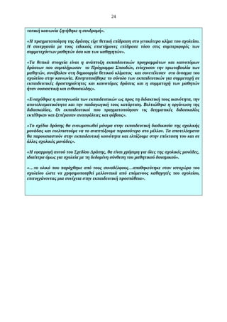 24
τοπική κοινωνία ζητήθηκε η συνδρομή».
«Η πραγματοποίηση της δράσης είχε θετική επίδραση στο γενικότερο κλίμα του σχολείου.
Η συνεργασία με τους ειδικούς επιστήμονες επέδρασε τόσο στις συμπεριφορές των
συμμετεχόντων μαθητών όσο και των καθηγητών».
«Τα θετικά στοιχεία είναι η ανάπτυξη εκπαιδευτικών προγραμμάτων και καινοτόμων
δράσεων που συμπλήρωσαν το Πρόγραμμα Σπουδών, ενίσχυσαν την πρωτοβουλία των
μαθητών, συνέβαλαν στη δημιουργία θετικού κλίματος και συνετέλεσαν στο άνοιγμα του
σχολείου στην κοινωνία. Κινητοποιήθηκε το σύνολο των εκπαιδευτικών για συμμετοχή σε
εκπαιδευτικές δραστηριότητες και καινοτόμες δράσεις και η συμμετοχή των μαθητών
ήταν ουσιαστική και ενθουσιώδης».
«Ενισχύθηκε η αυτογνωσία των εκπαιδευτικών ως προς τη διδακτική τους ικανότητα, την
αποτελεσματικότητα και την παιδαγωγική τους κατάρτιση. Βελτιώθηκε η οργάνωση της
διδασκαλίας. Οι εκπαιδευτικοί που πραγματοποίησαν τις δειγματικές διδασκαλίες
εκτέθηκαν και ξεπέρασαν ανασφάλειες και φόβους».
«Το σχέδιο δράσης θα ενσωματωθεί μόνιμα στην εκπαιδευτική διαδικασία της σχολικής
μονάδας και ευελπιστούμε να το αναπτύξουμε περισσότερο στο μέλλον. Τα αποτελέσματα
θα παρουσιαστούν στην εκπαιδευτική κοινότητα και ελπίζουμε στην επέκταση του και σε
άλλες σχολικές μονάδες».
«Η εφαρμογή αυτού του Σχεδίου Δράσης, θα είναι χρήσιμη για όλες της σχολικές μονάδες,
ιδιαίτερα όμως για σχολεία με τη δεδομένη σύνθεση του μαθητικού δυναμικού».
«…το υλικό που παράχθηκε από τους συναδέλφους…αποθηκεύτηκε στον ιστοχώρο του
σχολείου ώστε να χρησιμοποιηθεί μελλοντικά από επόμενους καθηγητές του σχολείου,
επιτυγχάνοντας μια συνέχεια στην εκπαιδευτική προσπάθεια».

 