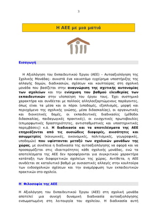 3

Η ΑΕΕ με μια ματιά

Εισαγωγή

Η Αξιολόγηση του Εκπαιδευτικού Έργου (ΑΕΕ) – Αυτοαξιολόγηση της
Σχολικής Μονάδας- συνιστά ένα καινοτόμο εγχείρημα υποστήριξης της
αλλαγής δομών, διαδικασιών, σχέσεων και κουλτούρας στη σχολική
μονάδα που βασίζεται στην αναγνώριση της σχετικής αυτονομίας
των σχολείων και την ενίσχυση του βαθμού ελευθερίας των
εκπαιδευτικών στην υλοποίηση του έργου τους. Έχει συστημικό
χαρακτήρα και συνδέεται με πολλούς αλληλοεξαρτώμενους παράγοντες,
όπως είναι τα μέσα και οι πόροι (υποδομές, εξοπλισμός, μορφή και
περιεχόμενο της σχολικής γνώσης, μέσα διδασκαλίας), οι οργανωτικές
και διοικητικές δομές, οι εκπαιδευτικές διαδικασίες (μέθοδοι
διδασκαλίας, παιδαγωγικές πρακτικές), οι ενισχυτικές πρωτοβουλίες
(επιμορφωτικές δραστηριότητες, αντισταθμιστικές και υποστηρικτικές
παρεμβάσεις) κ.ά. Η διαδικασία και τα αποτελέσματα της ΑΕΕ
επηρεάζονται από τις ουσιώδεις διαφορές, ανισότητες και
ασυμμετρίες (κοινωνικές, οικονομικές, πολιτισμικές, γεωγραφικές,
υποδομών) που υφίστανται μεταξύ των σχολικών μονάδων της
χώρας, με συνέπεια η διαδικασία της αυτοαξιολόγησης να αφορά και να
προσαρμόζεται στις ιδιαιτερότητες κάθε σχολικής μονάδας, ενώ τα
αποτελέσματα της ΑΕΕ δεν προσφέρονται για συγκριτικού χαρακτήρα
κατάταξη των διαφορετικών σχολείων της χώρας. Αντίθετα, η ΑΕΕ
συνδέεται σε καταλυτικό βαθμό με ουσιαστικές αλλαγές στην κουλτούρα
των ενδοσχολικών σχέσεων και την αναμόρφωση των εκπαιδευτικών
πρακτικών στο σχολείο.

Η Φιλοσοφία της ΑΕΕ
Η Αξιολόγηση του Εκπαιδευτικού Έργου (ΑΕΕ) στη σχολική μονάδα
αποτελεί
μια
συνεχή
δυναμική
διαδικασία
αυτoαξιολόγησης
ενσωματωμένη στη λειτουργία του σχολείου. Η διαδικασία αυτή

 