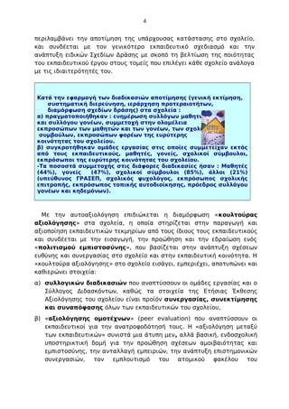 4
περιλαμβάνει την αποτίμηση της υπάρχουσας κατάστασης στο σχολείο,
και συνδέεται με τον γενικότερο εκπαιδευτικό σχεδιασμό και την
ανάπτυξη ειδικών Σχεδίων Δράσης με σκοπό τη βελτίωση της ποιότητας
του εκπαιδευτικού έργου στους τομείς που επιλέγει κάθε σχολείο ανάλογα
με τις ιδιαιτερότητές του.

Κατά την εφαρμογή των διαδικασιών αποτίμησης (γενική εκτίμηση,
συστηματική διερεύνηση, ιεράρχηση προτεραιοτήτων,
διαμόρφωση σχεδίων δράσης) στα σχολεία :
α) πραγματοποιήθηκαν : ενημέρωση συλλόγων μαθητών
και συλλόγου γονέων, συμμετοχή στην ολομέλεια
εκπροσώπων των μαθητών και των γονέων, των σχολικών
συμβούλων, εκπροσώπων φορέων της ευρύτερης
κοινότητας του σχολείου.
β) συγκροτήθηκαν ομάδες εργασίας στις οποίες συμμετείχαν εκτός
από τους εκπαιδευτικούς, μαθητές, γονείς, σχολικοί σύμβουλοι,
εκπρόσωποι της ευρύτερης κοινότητας του σχολείου.
-Τα ποσοστά συμμετοχής στις διάφορες διαδικασίες ήσαν : Μαθητές
(44%), γονείς
(47%), σχολικοί σύμβουλοι (85%), άλλοι (21%)
(υπεύθυνος ΓΡΑΣΕΠ, σχολικός ψυχολόγος, εκπρόσωπος σχολικής
επιτροπής, εκπρόσωπος τοπικής αυτοδιοίκησης, πρόεδρος συλλόγου
γονέων και κηδεμόνων).

Με την αυτοαξιολόγηση επιδιώκεται η διαμόρφωση «κουλτούρας
αξιολόγησης» στα σχολεία, η οποία στηρίζεται στην παραγωγή και
αξιοποίηση εκπαιδευτικών τεκμηρίων από τους ίδιους τους εκπαιδευτικούς
και συνδέεται με την εισαγωγή, την προώθηση και την εδραίωση ενός
«πολιτισμού εμπιστοσύνης», που βασίζεται στην ανάπτυξη σχέσεων
ευθύνης και συνεργασίας στο σχολείο και στην εκπαιδευτική κοινότητα. Η
«κουλτούρα αξιολόγησης» στο σχολείο εισάγει, εμπεριέχει, αποτυπώνει και
καθιερώνει στοιχεία:
α) συλλογικών διαδικασιών που αναπτύσσουν οι ομάδες εργασίας και ο
Σύλλογος Διδασκόντων, καθώς τα στοιχεία της Ετήσιας Έκθεσης
Αξιολόγησης του σχολείου είναι προϊόν συνεργασίας, συνεκτίμησης
και συναπόφασης όλων των εκπαιδευτικών του σχολείου,
β) «αξιολόγησης ομοτέχνων» (peer evaluation) που αναπτύσσουν οι
εκπαιδευτικοί για την ανατροφοδότησή τους. Η «αξιολόγηση μεταξύ
των εκπαιδευτικών» συνιστά μια άτυπη μεν, αλλά βασική, ενδοσχολική
υποστηρικτική δομή για την προώθηση σχέσεων αμοιβαιότητας και
εμπιστοσύνης, την ανταλλαγή εμπειριών, την ανάπτυξη επιστημονικών
συνεργασιών,
τον
εμπλουτισμό του
ατομικού
φακέλου
του

 