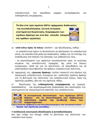 5
εκπαιδευτικού,
την
προώθηση
ενδοσχολικής επιμόρφωσης.

μορφών

αυτομόρφωσης

και

Τα δύο στα τρία σχολεία (66%) εφάρμοσαν διαδικασίες
της αυτοαξιολόγησης (γενική εκτίμηση,
συστηματική διερεύνηση, διαμόρφωση των
σχεδίων δράσης) και στα δύο επίπεδα (ολομέλειας
και ομάδων εργασίας).

γ) «από κάτω προς τα πάνω» (bottom – up) αξιολόγησης, καθώς :
- οι εκπαιδευτικοί έχουν τη δυνατότητα να αξιολογούν το εκπαιδευτικό
υλικό, τα εκπαιδευτικά μέσα και διαδικασίες, καθώς και τα στελέχη της
εκπαίδευσης στο πλαίσιο της άσκησης των καθηκόντων τους
- τα αποτελέσματα των σχολείων κοινοποιούνται προς τα ανώτερα
κλιμάκια της εκπαιδευτικής ιεραρχίας, όχι μόνο για λόγους
ενημέρωσης, αλλά και για να προτείνουν, να προωθήσουν και να
υποστηρίξουν πρωτοβουλίες και δράσεις εκπαιδευτικής πολιτικής.
δ) εφαρμογής της «έρευνας δράσης» (action research) στο πλαίσιο της
παραγωγής εκπαιδευτικών τεκμηρίων και ανάπτυξης Σχεδίων Δράσης
για τη βελτίωση της ποιότητας του εκπαιδευτικού έργου, τόσο της
σχολικής μονάδας, όσο και της σχολικής τάξης.
ε)
θεμελίωσης της ενδοσχολικής επιμόρφωσης ως ενεργού,
αναπόσπαστης
και συμπληρωματικής διαδικασίας που υποστηρίζει την
επιστημονική και επαγγελματική ανάπτυξη των εκπαιδευτικών.
Η συντριπτική πλειονότητα των σχολείων (87%)
δήλωσε
ότι τα αποτελέσματα των διαδικασιών
αποτελούν
προϊόν
της
σύνθεσης
όλων
των
συμμετεχόντων.
Γιατί δίνεται έμφαση στην Αυτοαξιολόγηση του Εκπαιδευτικού
Έργου της σχολικής μονάδας;
Η συλλογική εσωτερική αξιολόγηση ή αυτοαξιολόγηση:
Δεν έχει στόχο τον έλεγχο, αλλά τη βελτίωση της ποιότητας του
εκπαιδευτικού έργου.

 