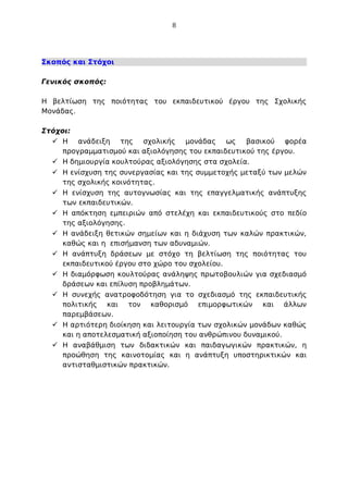 8

Σκοπός και Στόχοι
Γενικός σκοπός:
Η βελτίωση της ποιότητας του εκπαιδευτικού έργου της Σχολικής
Μονάδας.
Στόχοι:
 Η ανάδειξη της σχολικής μονάδας ως βασικού φορέα
προγραμματισμού και αξιολόγησης του εκπαιδευτικού της έργου.
 Η δημιουργία κουλτούρας αξιολόγησης στα σχολεία.
 Η ενίσχυση της συνεργασίας και της συμμετοχής μεταξύ των μελών
της σχολικής κοινότητας.
 Η ενίσχυση της αυτογνωσίας και της επαγγελματικής ανάπτυξης
των εκπαιδευτικών.
 Η απόκτηση εμπειριών από στελέχη και εκπαιδευτικούς στο πεδίο
της αξιολόγησης.
 Η ανάδειξη θετικών σημείων και η διάχυση των καλών πρακτικών,
καθώς και η επισήμανση των αδυναμιών.
 Η ανάπτυξη δράσεων με στόχο τη βελτίωση της ποιότητας του
εκπαιδευτικού έργου στο χώρο του σχολείου.
 Η διαμόρφωση κουλτούρας ανάληψης πρωτοβουλιών για σχεδιασμό
δράσεων και επίλυση προβλημάτων.
 Η συνεχής ανατροφοδότηση για το σχεδιασμό της εκπαιδευτικής
πολιτικής και τον καθορισμό επιμορφωτικών και άλλων
παρεμβάσεων.
 Η αρτιότερη διοίκηση και λειτουργία των σχολικών μονάδων καθώς
και η αποτελεσματική αξιοποίηση του ανθρώπινου δυναμικού.
 Η αναβάθμιση των διδακτικών και παιδαγωγικών πρακτικών, η
προώθηση της καινοτομίας και η ανάπτυξη υποστηρικτικών και
αντισταθμιστικών πρακτικών.

 