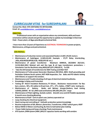 CURRICULUM VITAE for SURESHPALANI
Contact No: Mob +974-33971830/+91 8973313300.
Email- Id: suresh2482@gmailcom, suresh2482@hotmail.com
OBJECTIVE:-
Professional career with an organization where my commitment, skills and team-
orientation will be valued and get the opportunity to update my knowledge in Electrical
Field - Power plant, oil &gas plant& petrochemical field.
I have more than 13 years of Experience as ELECTRICAL TECHNICIAN in power projects,
Maintenance, oil & gas and petrochemical.
JOB PROFILE:-
• Maintenance of induction motors and associated feeders LV,MV ,HV,DC motors
• Maintenance of Switchgear LV,MV,HV,GIS Example - CT,PT Relay Interlocking,
,VCB,,ACB,MCCB,MPCB,ELCB, RCCB,SF6-CB etc.)
• Maintenance of power transformer Maximum 349MVA, 20/220KV 20/11kV,
11/2,0.48,0.42kV Related volt and Dry type & oil type transformers protections –
Simulation Test for Buchholz relay,MOG,WTI,OTI ,PRD,OLTC, To CCR
• Take the Oil Sample of transformers for BDV Testing and DGA TEST
• Maintenance of Turbo power Generator Maximum 294 MVA, 20KV. Shaft grounding and
Excitation Carbone brush system, NGT-NGR Inspection, Tan delta and PD robotic testing
with Alstom, to support the vendors.
• Maintenance and Trouble shooting of all type of electricalrelated Auxiliaries.
• Knowledge in Relay and Protection
• Testing Of HV/LV Insulation Resistance, PI Values , Resistance measurement- For Bus
bars ,motors, CB’s, HV cables to Hi pot test , CT’s , VT’s, Cables , CT&PT ratio testing etc.
• Maintenance of Battery Banks and Battery charger.(battery load testing
110VDC,220VDC Ni- Cd ,AND Lead acid battery 58V,36V,24V,12V. range
• Maintenance of Plant Lighting, Sockets outlets 3month once and All Potable equipment
6 month once checking &testing.
• Maintenance of Golf Carts in plant uses ,battery operated car
• Loop checking ALL Electrical equipment.
• Heat tracing and controlling of Cathodic protection system knowledge
• Routine inspection of GIS ,Motors ,Generator, Transformer, HT&LT switch gears, HSBT
• Below 45KW LV Motor overhauling, By time to lubrication plan making
• Power Cable laying and loops checking /Tools maintenance
• ATS System ,ENM system (HMI ),MV/LV capacitor banks working with vendors
 