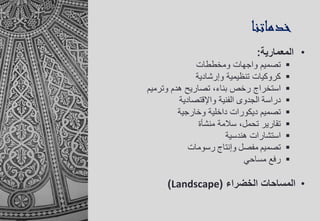 •‫المعمارية‬:
‫ومخططات‬ ‫واجهات‬ ‫تصميم‬
‫وإرشادية‬ ‫تنظيمية‬ ‫كروكيات‬
‫استخراج‬‫وترميم‬ ‫هدم‬ ‫تصاريح‬ ،‫بناء‬ ‫رخص‬
‫دراسة‬‫الجدوى‬‫الفنية‬‫واإلقتصادية‬
‫وخارجية‬ ‫داخلية‬ ‫ديكورات‬ ‫تصميم‬
‫منشأة‬ ‫سالمة‬ ،‫تحمل‬ ‫تقارير‬
‫هندسية‬ ‫استشارات‬
‫تصميم‬‫مفصل‬‫وإنتاج‬‫رسومات‬
‫مساحي‬ ‫رفع‬
•‫الخضراء‬ ‫المساحات‬(Landscape)
‫خدماتنا‬
 