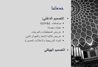 ‫خدماتنا‬
•‫الداخلي‬ ‫التصميم‬:
‫مواصفات‬ID/FF&E
‫مجسمة‬ ‫عينات‬
‫والمرئيات‬ ‫المخططات‬ ‫عروض‬.
‫عروض‬‫ثالثية‬‫الحي‬ ‫والتجوال‬ ‫االبعاد‬.
‫الترويجية‬ ‫المواد‬‫واإلعالنات‬‫المصورة‬.
•‫الهيكلي‬ ‫التصميم‬
 