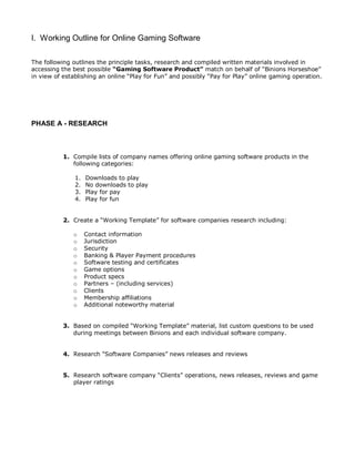 I. Working Outline for Online Gaming Software
The following outlines the principle tasks, research and compiled written materials involved in
accessing the best possible “Gaming Software Product” match on behalf of “Binions Horseshoe”
in view of establishing an online “Play for Fun” and possibly “Pay for Play” online gaming operation.
PHASE A - RESEARCH
1. Compile lists of company names offering online gaming software products in the
following categories:
1. Downloads to play
2. No downloads to play
3. Play for pay
4. Play for fun
2. Create a “Working Template” for software companies research including:
o Contact information
o Jurisdiction
o Security
o Banking & Player Payment procedures
o Software testing and certificates
o Game options
o Product specs
o Partners – (including services)
o Clients
o Membership affiliations
o Additional noteworthy material
3. Based on compiled “Working Template” material, list custom questions to be used
during meetings between Binions and each individual software company.
4. Research “Software Companies” news releases and reviews
5. Research software company “Clients” operations, news releases, reviews and game
player ratings
 