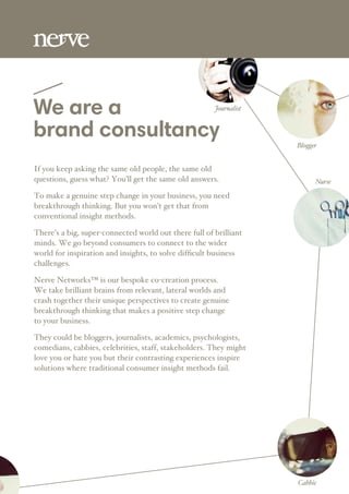 We are a
brand consultancy Blogger
Nurse
Journalist
Cabbie
If you keep asking the same old people, the same old
questions, guess what? You’ll get the same old answers.
To make a genuine step change in your business, you need
breakthrough thinking. But you won’t get that from
conventional insight methods.
There’s a big, super-connected world out there full of brilliant
minds. We go beyond consumers to connect to the wider
world for inspiration and insights, to solve difﬁcult business
challenges.
Nerve Networks™ is our bespoke co-creation process.
We take brilliant brains from relevant, lateral worlds and
crash together their unique perspectives to create genuine
breakthrough thinking that makes a positive step change
to your business.
They could be bloggers, journalists, academics, psychologists,
comedians, cabbies, celebrities, staff, stakeholders. They might
love you or hate you but their contrasting experiences inspire
solutions where traditional consumer insight methods fail.
 