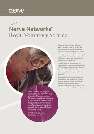 Nerve NetworksTM
RoyalVoluntary Service
When theWomen’s RoyalVoluntary
Service (WRVS) asked us “How do we
reinvent ourselves to appeal to modern
Britain?“ we recruited experts likeWayne
Garvie, creator of Strictly Come Dancing
because he took something as outmoded
as ballroom dancing and re-imagined it
for a modern day audience.
He said “Focus on the optimism and
happiness thatWRVS volunteering brings
and shine a positive light on age”.And tell
the story of the relationship between a
volunteer and the older person they share
time with.
We created a brand essence “sharing time
changes lives” that inspired a new name,
strapline, identity, comms and branded
content, and galvanised the entire
organisation. RoyalVoluntary Service has
sincereversed20yearsofdecliningvolunteers. 
“Nerve Networks is a uniquely
collaborative and innovative way
of working. It’s an approach that
felt instinctively right for reinventing
WRVS, a 75 year old brand with a
strong desire to make itself relevant
to modern Britain. It’s a different
approach that produces different
and exciting results.”
David McCullough, CEO,
RoyalVoluntary Service
 