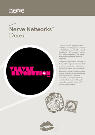 Nerve NetworksTM
Durex
Durex asked “How do we grow when we
have 85% share?” We approached the likes
of Mark Shalin, a teens holiday rep and
Sara Land an NHS community matron.
They helped us to identify that young
women presented a huge potential
for growth.
Young men carry condoms but rarely use
them, whilst young women are more likely
to use one but don’t like to carry them
for fear of giving out the wrong signals.
We created a strategy to make carrying a
condom as natural as carrying a lipstick,
including the Velvet Revolution, a
community of young women taking
control of their sexual health, and
partnership strategies for the NHS
and high street retailers.
 