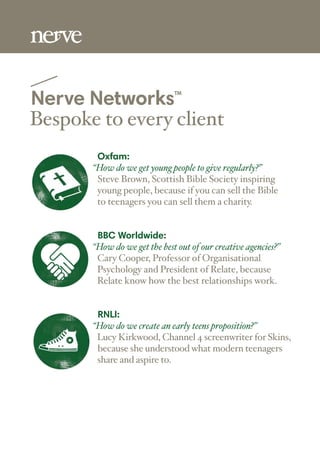 Nerve NetworksTM
Bespoke to every client
Oxfam:
“How do we get young people to give regularly?”
Steve Brown, Scottish Bible Society inspiring
young people, because if you can sell the Bible
to teenagers you can sell them a charity.
BBC Worldwide:
“How do we get the best out of our creative agencies?”
Cary Cooper, Professor of Organisational
Psychology and President of Relate, because
Relate know how the best relationships work.
RNLI:
“How do we create an early teens proposition?”
Lucy Kirkwood, Channel 4 screenwriter for Skins,
because she understood what modern teenagers
share and aspire to.
 