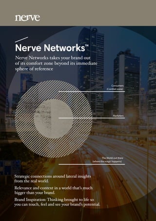 Nerve NetworksTM
Nerve Networks takes your brand out
of its comfort zone beyond its immediate
sphere of reference
Strategic connections around lateral insights
from the real world.
Relevance and context in a world that’s much
bigger than your brand.
Brand Inspiration: Thinking brought to life so
you can touch, feel and see your brand’s potential.
Consumers
(Comfort zone)
Marketers
The World out there
(where the magic happens)
 