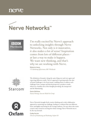 Nerve NetworksTM
I’m really excited by Nerve’s approach
to unlocking insights through Nerve
Networks. Not only is it innovative,
it also makes a lot of sense! Inspiration
at last a way to make it happen.
We want new thinking, and that’s
why we are working with Nerve.
Rebecca Jones
VP Marketing Effectiveness, BBCWorldwide
The deﬁnition of insanity: doing the same thing over and over again and
expecting different results. Nerve’s approach to getting under the skin
of brand challenges is far from insane, enabling them to address each
challenge from a unique and lateral perspective, produces results
which are a healthy mix of the thought-provoking, the unexpected
and the illuminating.
Gavin McGrow
Head of Strategy, Starcom MediaVest Group
Nerve Networks brought fresh creative thinking and a truly collaborative
approach to answering our challenge, leading to a solution that was different,
brave and highly motivating for the teenage audience. For any client who wants
creative ideas rooted in exciting but robust strategy, Nerve Networks has to
be the way forward.
Cathy Ferrier
Director of Fundraising and Marketing, Oxfam GB
 