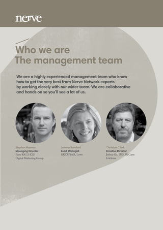 Who we are
The management team
Stephen Mooney
Managing Director
Euro RSCG KLP,
Digital Marketing Group
Joanna Bamford
Lead Strategist
RKCR/Y&R, Lowe
Christian Clark
Creative Director
Joshua G2, IMP, McCann
Erickson
We are a highly experienced management team who know
how to get the very best from Nerve Network experts
by working closely with our wider team. We are collaborative
and hands on so you’ll see a lot of us.
 