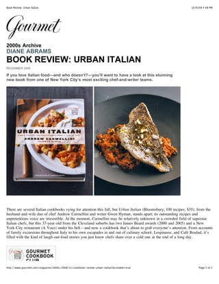 10/9/09 4:48 PMBook Review: Urban Italian
Page 1 of 2http://www.gourmet.com/magazine/2000s/2008/11/cookbook-review-urban-italian?printable=true
2000s Archive
DIANE ABRAMS
BOOK REVIEW: URBAN ITALIAN
NOVEMBER 2008
If you love Italian food—and who doesn’t?—you’ll want to have a look at this stunning
new book from one of New York City’s most exciting chef-and-writer teams.
There are several Italian cookbooks vying for attention this fall, but Urban Italian (Bloomsbury; 100 recipes; $35), from the
husband-and-wife duo of chef Andrew Carmellini and writer Gwen Hyman, stands apart; its outstanding recipes and
unpretentious voice are irresistible. At the moment, Carmellini may be relatively unknown in a crowded field of superstar
Italian chefs, but this 37-year-old from the Cleveland suburbs has two James Beard awards (2000 and 2005) and a New
York City restaurant (A Voce) under his belt—and now a cookbook that’s about to grab everyone’s attention. From accounts
of family excursions throughout Italy to his own escapades in and out of culinary school, Lespinasse, and Café Boulud, it’s
filled with the kind of laugh-out-loud stories you just know chefs share over a cold one at the end of a long day.
 