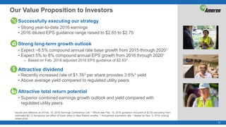 17
Our Value Proposition to Investors
Successfully executing our strategy
• Strong year-to-date 2016 earnings
• 2016 diluted EPS guidance range raised to $2.65 to $2.75
Strong long-term growth outlook
• Expect ~6.5% compound annual rate base growth from 2015 through 20201
• Expect 5% to 8% compound annual EPS growth from 2016 through 20201
– Based on Feb. 2016 adjusted 2016 EPS guidance of $2.632
Attractive dividend
• Recently increased rate of $1.763 per share provides 3.6%4 yield
• Above average yield compared to regulated utility peers
Attractive total return potential
• Superior combined earnings growth outlook and yield compared with
regulated utility peers
1 Issued and effective as of Feb. 19, 2016 Earnings Conference Call. 2 Which was Feb. 19, 2016 guidance mid-point of $2.50 excluding then-
estimated $0.13 temporary net effect of lower sales to New Madrid smelter. 3 Annualized equivalent rate. 4 Based on Nov. 3, 2016 closing
share price.
 