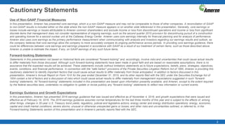 2
Cautionary Statements
Use of Non-GAAP Financial Measures
In this presentation, Ameren has presented core earnings, which is a non-GAAP measure and may not be comparable to those of other companies. A reconciliation of GAAP
to non-GAAP results is included either on the slide where the non-GAAP measure appears or on another slide referenced in this presentation. Generally, core earnings or
losses include earnings or losses attributable to Ameren common shareholders and exclude income or loss from discontinued operations and income or loss from significant
discrete items that management does not consider representative of ongoing earnings, such as the second quarter 2015 provision for discontinuing pursuit of a construction
and operating license for a second nuclear unit at the Callaway Energy Center. Ameren uses core earnings internally for financial planning and for analysis of performance.
Ameren also uses core earnings as the primary performance measurement when communicating with analysts and investors regarding our earnings results and outlook, as
the company believes that core earnings allow the company to more accurately compare its ongoing performance across periods. In providing core earnings guidance, there
could be differences between core earnings and earnings prepared in accordance with GAAP as a result of our treatment of certain items, such as those described above.
Ameren is unable to estimate the impact, if any, on GAAP earnings of any such future items.
Forward-looking Statements
Statements in this presentation not based on historical facts are considered "forward-looking" and, accordingly, involve risks and uncertainties that could cause actual results
to differ materially from those discussed. Although such forward-looking statements have been made in good faith and are based on reasonable assumptions, there is no
assurance that the expected results will be achieved. These statements include (without limitation) statements as to future expectations, beliefs, plans, strategies, objectives,
events, conditions, and financial performance. In connection with the "safe harbor" provisions of the Private Securities Litigation Reform Act of 1995, Ameren is providing this
cautionary statement to identify important factors that could cause actual results to differ materially from those anticipated. In addition to factors discussed in this
presentation, Ameren’s Annual Report on Form 10-K for the year ended December 31, 2015, and its other reports filed with the SEC under the Securities Exchange Act of
1934 contain a list of factors and a discussion of risks which could cause actual results to differ materially from management expectations suggested in such “forward-
looking” statements. All “forward-looking” statements included in this presentation are based upon information presently available, and Ameren, except to the extent required
by the federal securities laws, undertakes no obligation to update or revise publicly any “forward-looking” statements to reflect new information or current events.
Earnings Guidance and Growth Expectations
In this presentation, Ameren has presented 2016 earnings guidance that was issued and effective as of November 4, 2016, and growth expectations that were issued and
effective as of February 19, 2016. The 2016 earnings guidance assumes normal temperatures for the last three months of this year and is subject to the effects of, among
other things, changes in 30-year U.S. Treasury bond yields; regulatory, judicial and legislative actions; energy center and energy distribution operations; energy, economic,
capital and credit market conditions; severe storms; unusual or otherwise unexpected gains or losses; and other risks and uncertainties outlined, or referred to, in the
Forward-looking Statements section of this presentation and in Ameren’s periodic reports filed with the SEC.
 