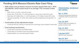 22
Pending 2016 Missouri Electric Rate Case Filing
PROCEDURAL SCHEDULE
KEY DATES:
Dec. 9, 2016
Revenue requirement testimony
of MoPSC Staff and intervenors
due
Feb. 24, 2017
MoPSC Staff reconciliation of
parties’ positions due
Feb. 27, 2017
Evidentiary hearings begin
Late April 2017
MoPSC order expected
May 28, 2017
New rates effective by this date
• $206 million annual electric revenue increase request filed July 1, 2016
with MoPSC, which would result in an average 7.8% increase in base
rates
– ROE: 9.9% vs. 9.53% in April 2015 order
– Equity ratio: 51.8% (Dec. 31, 2016 estimate) vs. same ratio in April 2015 order
– Rate base: $7.2 billion (Dec. 31, 2016 estimate) vs. $7.0 billion in April 2015 order
– Test year ended Mar. 31, 2016, with certain pro-forma adjustments through Dec. 31,
20161
• Continuation of fuel adjustment clause
– Continued 95%/5% sharing of variances from net energy costs included in base rates
• Cost tracking mechanisms
– Continuation of pension and OPEB tracker
– Continuation of uncertain income tax positions tracker
– Implementation of a new transmission tracker
1 Through Jan. 1, 2017 for fuel, transportation, MISO multi-value transmission project expenses and payroll costs.
 