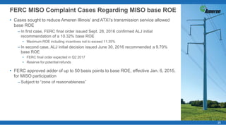 2525
• Cases sought to reduce Ameren Illinois’ and ATXI’s transmission service allowed
base ROE
– In first case, FERC final order issued Sept. 28, 2016 confirmed ALJ initial
recommendation of a 10.32% base ROE
• Maximum ROE including incentives not to exceed 11.35%
– In second case, ALJ initial decision issued June 30, 2016 recommended a 9.70%
base ROE
• FERC final order expected in Q2 2017
• Reserve for potential refunds
• FERC approved adder of up to 50 basis points to base ROE, effective Jan. 6, 2015,
for MISO participation
– Subject to “zone of reasonableness”
FERC MISO Complaint Cases Regarding MISO base ROE
 