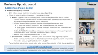 7
Business Update, cont’d
Executing our plan, cont’d
• Missouri electric service
– $206 million annual electric revenue increase request pending
– Efforts to enhance Missouri regulatory framework continue
• MoPSC - opened case to consider policies to improve way it regulates electric utilities
– Ameren Missouri and other electric investor-owned utilities identified several approaches to
enhance regulatory framework to support investment
– In Sept., Ameren Missouri outlined potential incremental investments in detail
» $1 billion over five years ending 2022, with more than $4 billion over ten years
» Smart meters, aging substations and other equipment, underground grid, transmission, and
renewables
– In Oct., MoPSC Staff indicated it was not opposed to several approaches for supporting targeted
investments which would continue to include strong MoPSC oversight
– MoPSC to issue report no later than Dec. 1, 2016
• Senate Interim Committee - evaluating ways to modernize utility regulatory process
– Public hearings provided forum for stakeholders and outside experts to provide perspectives
– Committee to issue report no later than Dec. 31, 2016
– Pursuing pilots: subscription-based solar, solar partnerships, electric vehicle charging stations
Customer and Community Benefits
Enhanced regulatory framework would enable greater investment; create more reliable, smarter grid; facilitate
transition to cleaner, more diverse energy portfolio; better position Missouri for future and create significant jobs
 