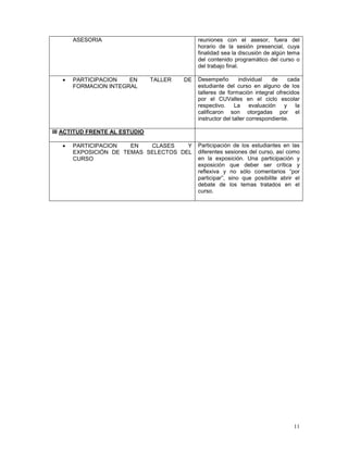 11
ASESORIA reuniones con el asesor, fuera del
horario de la sesión presencial, cuya
finalidad sea la discusión de algún tema
del contenido programático del curso o
del trabajo final.
• PARTICIPACION EN TALLER DE
FORMACION INTEGRAL
Desempeño individual de cada
estudiante del curso en alguno de los
talleres de formación integral ofrecidos
por el CUValles en el ciclo escolar
respectivo. La evaluación y la
calificaron son otorgadas por el
instructor del taller correspondiente.
III ACTITUD FRENTE AL ESTUDIO
• PARTICIPACION EN CLASES Y
EXPOSICIÓN DE TEMAS SELECTOS DEL
CURSO
Participación de los estudiantes en las
diferentes sesiones del curso, así como
en la exposición. Una participación y
exposición que deber ser crítica y
reflexiva y no sólo comentarios “por
participar”, sino que posibilite abrir el
debate de los temas tratados en el
curso.
 