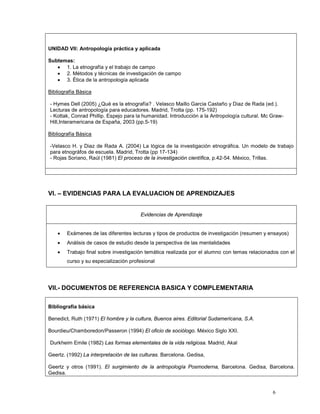 6
UNIDAD VII: Antropología práctica y aplicada
Subtemas:
• 1. La etnografía y el trabajo de campo
• 2. Métodos y técnicas de investigación de campo
• 3. Ética de la antropología aplicada
Bibliografía Básica
- Hymes Dell (2005) ¿Qué es la etnografía? . Velasco Maillo Garcia Castaño y Diaz de Rada (ed.).
Lecturas de antropología para educadores. Madrid, Trotta (pp. 175-192)
- Kottak, Conrad Phillip. Espejo para la humanidad. Introducción a la Antropología cultural. Mc Graw-
Hill,Interamericana de España, 2003 (pp.5-19)
Bibliografía Básica
-Velasco H. y Diaz de Rada A. (2004) La lógica de la investigación etnográfica. Un modelo de trabajo
para etnográfos de escuela. Madrid, Trotta (pp 17-134)
- Rojas Soriano, Raúl (1981) El proceso de la investigación científica, p.42-54. México, Trillas.
VI. – EVIDENCIAS PARA LA EVALUACION DE APRENDIZAJES
Evidencias de Aprendizaje
• Exámenes de las diferentes lecturas y tipos de productos de investigación (resumen y ensayos)
• Análisis de casos de estudio desde la perspectiva de las mentalidades
• Trabajo final sobre investigación temática realizada por el alumno con temas relacionados con el
curso y su especialización profesional
VII.- DOCUMENTOS DE REFERENCIA BASICA Y COMPLEMENTARIA
Bibliografía básica
Benedict, Ruth (1971) El hombre y la cultura, Buenos aires. Editorial Sudamericana, S.A.
Bourdieu/Chamboredon/Passeron (1994) El oficio de sociólogo. México Siglo XXI.
Durkheim Emile (1982) Las formas elementales de la vida religiosa. Madrid, Akal
Geertz. (1992) La interpretación de las culturas. Barcelona. Gedisa,
Geertz y otros (1991). El surgimiento de la antropología Posmoderna, Barcelona. Gedisa, Barcelona.
Gedisa.
 