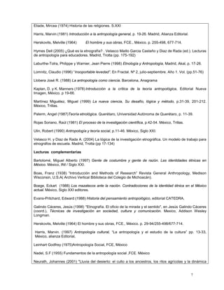 7
Eliade, Mircea (1974) Historia de las religiones. S.XXI
Harris, Marvin (1981) Introducción a la antropología general, p. 19-26. Madrid, Alianza Editorial.
Herskovits, Melville (1964) El hombre y sus obras, FCE., México. p. 255-498, 677-714.
Hymes Dell (2005) ¿Qué es la etnografía? . Velasco Maillo Garcia Castaño y Diaz de Rada (ed.). Lecturas
de antropología para educadores. Madrid, Trotta (pp. 175-192)
Laburthe-Tolra, Philippe y Warnier, Jean Pierre (1998) Etnología y Antropología, Madrid, Akal, p. 17-26.
Lomnitz, Claudio (1996) “Insoportable levedad”. En Fractal. Nº 2, julio-septiembre. Año 1. Vol. (pp.51-76)
Llobera José R. (1988) La antropología como ciencia. Barcelona, Anagrama
Kaplan, D. y K. Manners (1978) Introducción a la crítica de la teoría antropológica, Editorial Nueva
Imagen, México. p 19-66.
Martínez Miguélez, Miguel (1999) La nueva ciencia, Su desafío, lógica y método, p.31-39, 201-212.
México, Trillas.
Palerm, Angel (1987)Teoría etnológica. Querétaro, Universidad Autónoma de Querétaro, p. 11-39.
Rojas Soriano, Raúl (1981) El proceso de la investigación científica, p.42-54. México, Trillas.
Ulin, Robert (1990) Antropología y teoría social, p.11-46. México, Siglo XXI.
Velasco H. y Diaz de Rada A. (2004) La lógica de la investigación etnográfica. Un modelo de trabajo para
etnográfos de escuela. Madrid, Trotta (pp 17-134)
Lecturas complementarias
Bartolomé, Miguel Alberto (1997) Gente de costumbre y gente de razón. Las identidades étnicas en
México. México, INI / Siglo XXI.
Boas, Franz (1938) “Introducción and Methods of Research” Revista General Anthropology, Medison
Wisconsin, U.S.A( Archivo Vertical Biblioteca del Colegio de Michoacán).
Boege, Eckart (1988) Los mazatecos ante la nación. Contradicciones de la identidad étnica en el México
actual. México, Siglo XXI editores.
Evans-Pritchard, Edward (1988) Historia del pensamiento antropológico, editorial CATEDRA.
Galindo Cáceres, Jesús (1998) "Etnografía. El oficio de la mirada y el sentido", en Jesús Galindo Cáceres
(coord.), Técnicas de investigación en sociedad, cultura y comunicación. Mexico, Addison Wesley
Longman.
Herskovits, Melville (1964) El hombre y sus obras, FCE., México. p. 29-94/255-498/677-714.
Harris, Marvin. (1997) Antropología cultural, “La antropología y el estudio de la cultura” pp. 13-33,
México, alianza Editorial,
Leinhart Godfrey (1975)Antropología Social, FCE, México
Nadel, S.F (1955) Fundamentos de la antropología social ,FCE. México
Neurath, Johannes (2001) "Lluvia del desierto: el culto a los ancestros, los ritos agrícolas y la dinámica
 
