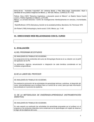 8
étnica de los huicholes t+apuritari", En Johanna Broda y Félix Báez-Jorge, Cosmovisión, ritual e
identidad de los pueblos indígenas de México, p. 485-526. México, CONACULTA / FCE.
Pellicer, Dora (1997) "Derechos lingüísticos y educación plural en México", en Beatriz Garza Cuarón
(coord.), Política lingüística en México, p.273-289.
México, La Jornada ediciones / Centro de investigaciones interdisciplinarias en ciencias y humanidades,
UNAM
Radcliffe-Brown (1974) Estructura y función en la sociedad primitiva, Barcelona. Ed. Peninsula 1974
Ulin Robert (1990) Antropología y teoría social, S XXI, México. pp. 11-46
IX.- DIRECCIONES WEB RELACIONADAS CON EL CURSO
X.- EVALUACIÓN
A) DEL PROGRAMA DE ESTUDIOS
SE ANALIZARÁ EN TRABAJO DE ACADEMIA:
La congruencia de los contenidos del curso de Antropología Social es en su relación con el perfil
del egresado de los PE.
La pertinencia, vigencia, secuenciación e integración de cada temática considerada en las
unidades programáticas.
B) DE LA LABOR DEL PROFESOR
SE ANALIZARÁ EN TRABAJO DE ACADEMIA:
Se analizará la promoción de las actividades de aprendizaje teóricas y prácticas, el desarrollo del
curso, recomendándose que el profesor lleve un control de su curso, para que esta información
sea analizada en reuniones de academia.
C) DE LA METODOLOGIA DE ENSEÑANZA-APRENDIZAJE (INSTRUMENTACIÓN
DIDÁCTICA)
SE ANALIZARÁ EN TRABAJO DE ACADEMIA:
En este aspecto se analizarán las actividades de aprendizaje propuestas por el profesor en el
programa y los productos obtenidos como evidencias de los aprendizajes con objeto de observar
el logro de los objetivos del curso.
 