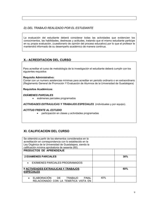 9
D) DEL TRABAJO REALIZADO POR EL ESTUDIANTE
La evaluación del estudiante deberá considerar todas las actividades que evidencien los
conocimientos, las habilidades, destrezas y actitudes, tratando que el mismo estudiante participe
en su propia evaluación, (cuestionario de opinión del proceso educativo) por lo que el profesor le
mantendrá informado de su desempeño académico de manera continua.
X.- ACREDITACION DEL CURSO
Para acreditar el curso de metodología de la investigación el estudiante deberá cumplir con los
siguientes requisitos
Requisito Administrativo:
Contar con un numero asistencias mínimas para acreditar en periodo ordinario o en extraordinario
(Reglamento General de Promoción Y Evaluación de Alumnos de la Universidad de Guadalajara)
Requisitos Académicos:
EXÁMENES PARCIALES
• exámenes parciales programados
ACTIVIDADES EXTRAULICAS Y TRABAJOS ESPECIALES (individuales y por equipo).
ACTITUD FRENTE AL ESTUDIO
• participación en clases y actividades programadas
XI. CALIFICACION DEL CURSO
Se obtendrá a partir de los elementos considerados en la
acreditación en correspondencia con lo establecido en la
Ley Orgánica de la Universidad de Guadalajara, siendo la
calificación mínima aprobatoria de sesenta (60).
PRODUCTOS DE APRENDIZAJE
2 EXAMENES PARCIALES 30%
• EXÁMENES PARCIALES PROGRAMADOS
II ACTIVIDADES EXTRAULICAS Y TRABAJOS
ESPECIALES
60%
• ELABORACIÓN DE TRABAJO FINAL
RELACIONADO CON LA TEMÁTICA VISTA EN
40%
 