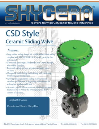 www.shengkai.com 
CSD Style 
Ceramic Sliding Valve 
Features: 
• Large surface sealing: longer life, reliable bidirectional sealing 
complied with API598/ASME B16.104 VI, particular hare 
• 
• 
seal material 
None dead area design: Solid media won’t enter through 
the middle chamber 
Protected sealing: without abrasion no matter open 
or close 
Changeable inside lining: inside lining with hardening 
treatment, easy to maintain 
• Spring preload: guarantee sealing in low pressure, 
• 
excellent performance in high temp, compensate for 
control of the valve 
• 
Applicable Medium: 
Corrosive and Abrasive Slurry/Dust 
• No.106 Zhong huan South R.d, Airport Industrial Park,Tianjin,China • Tel:86-22-58838526 • Fax:86-22-58838555 
 