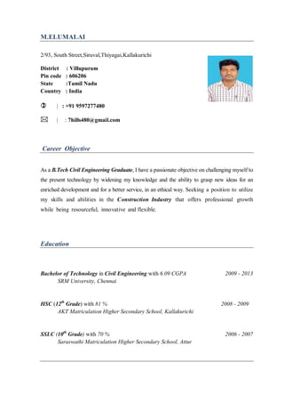 M.ELUMALAI
Career Objective
As a B.Tech Civil Engineering Graduate, I have a passionate objective on challenging myself to
the present technology by widening my knowledge and the ability to grasp new ideas for an
enriched development and for a better service, in an ethical way. Seeking a position to utilize
my skills and abilities in the Construction Industry that offers professional growth
while being resourceful, innovative and flexible.
Education
Bachelor of Technology in Civil Engineering with 6.09 CGPA 2009 - 2013
SRM University, Chennai
HSC (12th
Grade) with 81 % 2008 - 2009
AKT Matriculation Higher Secondary School, Kallakurichi
SSLC (10th
Grade) with 70 % 2006 - 2007
Saraswathi Matriculation Higher Secondary School, Attur
2/93, South Street,Siruval,Thiyagai,Kallakurichi
District : Villupuram
Pin code : 606206
State :Tamil Nadu
Country : India
 | : +91 9597277480
 | : 7hills480@gmail.com
 