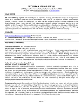 WOJCIECH STANISLAWSKI
14540 Cypress Point Terrace Valley | Valley Center, California 92082
(858) 207-7087 | wojtek@jacek-dom.net | LinkedIn Profile
SKILLS PROFILE
HW Baseband Design Engineer with over 20 years of experience in design, simulation and analysis of Analog Circuits
(SMPS, DC-DC converters, power and battery management, serial, USB, I2C, SPI interfaces, Wireless power transfer
systems) - schematic capture, PWB layout (with CAD team), DVT and production support |Extensive knowledge on the
design of Digital Circuits |Strong lab skills (VSA, Logic Analyzers, scopes) |LabVIEW (completed LabVIEW core1 and
LabVIEW core2) | An expert in LTSpice, Matlab, SIMetix (simulation SW) as well as Cadence, DxDesigner, PCB123 (Design
entry, and board layout SW) | Extensive understanding of RF Circuits | Strategic problem solving and board level debug
capabilities | Excellent oral and interpersonal skills with fluency in English, Polish and the Russian language.
EDUCATION
AGH University of Science and Technology, Krakow, Poland
M.S., Electrical Engineering | Major: Electronics, Graduated with Honors
Diploma Thesis: Creating the System for Processing Polish Speech Signal and Loading it into a Microprocessor.
PROFESSIONAL EXPERIENCE
Qualcomm Technologies, Inc., San Diego, California
HW BASEBAND ENGINEER, STAFF, 2014 - Present
Work in WiPower group, on A4WP compliant wireless power transfer systems | Resolve problems on existing designs,
propose solutions for new designs and analyze proposed solutions using LTSpice, and Matlab | Assemble, tune and test
metal back cover Demos | Completed Variable Capacitor Evaluation Board design | Completed RF Variable Capacitor
Evaluation Board design | Patent Pending: Propose new definition of Long Beacon Extension pulses generation (filed
IDF# 155030 “In band reverse signaling using parasitic resistance”) | Patent Pending: Propose method of compensating
PRU reactance shift caused by metal shields of the PTU, using distributed ferrite (filed IDF# 155218 “Receiver Detuning
Compensation via Transmitter Ferrite Addition”).
Hughes Network Systems, San Diego, California
PRINCIPAL HARDWARE ENGINEER, 2006 - 2014
Worked as a Hardware Lead on several projects, from schematic capture to production support (SCD, BOM, ECN), in
design to production environment | Designed interface boards for satellite modems, including: buck, boost, fly-back,
and current feed push-pull power supplies, battery charging circuitry, ENET, POTS and ISDN PHY, DC protection, and
conditioning circuitry (current limiting, power limiting, over-voltage, under-voltage protection) | Coordinated projects
with mechanical team for better thermal and EMC performance | Designed baseband environment to assist RF team for
better power efficiency of RF circuitry, and optimization of RF-baseband interacting | Collaborated with SW engineers to
optimize SW from a HW point of view including ARM5, and FPGA code review | Debugged several designs and
manufacturing problems on existing products.
Recognized Achievements: Completed several interface board designs, including one project with only two versions
(spin), and one with only one version | Solved the problem of wrong frequency programmed by ASIC, with application
processor SW modifications, without in chip ASIC changes |Solved the problem of application processor not starting
below -25 deg C on 25% of the boards, by optimizing processor HW environment |Improved transmitter (TX) power
control procedure |Solved factory TX multichannel test problem by changing the test procedure sequence |Designed
very low power, ENET any packet/magic packet detection circuit |Solved battery life in sleep mode problem by fixing the
internal battery circuitry design |Designed very low power, POTS off hook detection circuit.
Page 1 of 2
 