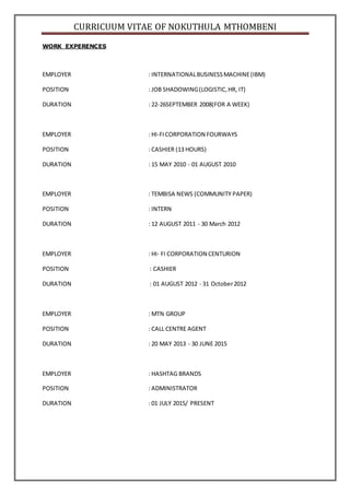 CURRICUUM VITAE OF NOKUTHULA MTHOMBENI
WORK EXPERENCES
EMPLOYER : INTERNATIONALBUSINESSMACHINE(IBM)
POSITION : JOB SHADOWING(LOGISTIC,HR, IT)
DURATION : 22-26SEPTEMBER 2008(FOR A WEEK)
EMPLOYER : HI-FICORPORATION FOURWAYS
POSITION : CASHIER (13 HOURS)
DURATION : 15 MAY 2010 - 01 AUGUST 2010
EMPLOYER : TEMBISA NEWS (COMMUNITY PAPER)
POSITION : INTERN
DURATION : 12 AUGUST 2011 - 30 March 2012
EMPLOYER : HI- FI CORPORATION CENTURION
POSITION : CASHIER
DURATION : 01 AUGUST 2012 - 31 October2012
EMPLOYER : MTN GROUP
POSITION : CALL CENTRE AGENT
DURATION : 20 MAY 2013 - 30 JUNE 2015
EMPLOYER : HASHTAG BRANDS
POSITION : ADMINISTRATOR
DURATION : 01 JULY 2015/ PRESENT
 