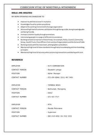 CURRICUUM VITAE OF NOKUTHULA MTHOMBENI
SKILLS AND ABILITIES
MY WORK EXPERIENCEHAS ENABLEDME TO:
 Improve my abilitiestoexcel inmyduties
 Knowledgeof qualitysystemprocedures
 Adaptto the workingenvironmentof alarge organization
 Achievedhighlevelof customersatisfactionthroughbeingvisible,beingknowledgeable
and beingfriendly
 Increase customerloyaltythroughpromotions
 Interviewingpeopleinarange of differentcircumstances
 Buildingcontactsto maintaina flow of news,forexample,Police,Council,Community
Group, HealthTrusts,PressOfficersfromvarietyof organizationsandthe General Public
 Workingcloselywiththe newsteam, photographersandeditors.
 Maintainedhighlevelof store standardsthroughdailyhousekeepingandmerchandising
principles
 Maintainedhighlevelof accuracywhenprocessingtransactionsanddealingwithcash.
REFERENCES
EMPLOYER : HI.FI CORPORATION
CONTACT PERSON : Elizabeth Lehogo
POSITION : Admin Manager
CONTACT NUMBER : 072 454 6044/ (011) 467 5401
EMPLOYER : TEMBISA NEWS
CONTACT PERSON : Boithumelo Manageng
POSITION : Editor
CONTACT NUMBER : 072 423 7717
EMPLOYER : MTN
CONTACT PERSON : Mandla Matomane
POSITION : Supervisor
CONTACT NUMBER : 083 2123 855/ 011 912 3333
 