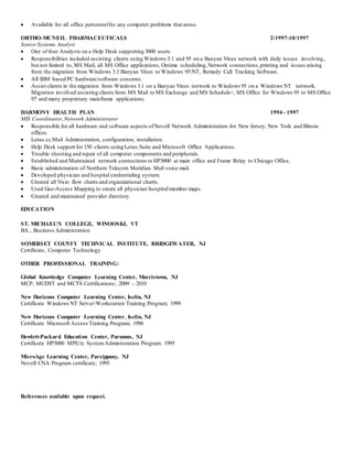  Available for all office personnelfor any computer problems that arose.
ORTHO-MCNEIL PHARMACEUTICALS 2/1997-10/1997
SeniorSystems Analyst
 One of four Analysts on a Help Desk supporting 3000 users.
 Responsibilities included assisting clients using Windows 3.1 and 95 on a Banyan Vines network with daily issues involving ,
but not limited to, MS Mail, all MS Office applications, Ontime scheduling,Network connections,printing and issues arising
from the migration from Windows 3.1Banyan Vines to Windows 95NT, Remedy Call Tracking Software.
 All IBM based PC hardware/software concerns.
 Assist clients in the migration from Windows 3.1 on a Banyan Vines network to Windows 95 on a Windows NT network.
Migration involved assisting clients from MS Mail to MS Exchange and MS Schedule+, MS Office for Windows 95 to MS Office
97 and many proprietary mainframe applications.
HARMONY HEALTH PLAN 1994 - 1997
MIS Coordinator,Network Administrator
 Responsible for all hardware and software aspects ofNovell Network Administration for New Jersey, New York and Illinois
offices.
 Lotus cc:Mail Administration, configuration, installation.
 Help Desk support for 150 clients using Lotus Suite and Microsoft Office Applications.
 Trouble shooting and repair of all computer components and peripherals.
 Established and Maintained network connections to HP3000 at main office and Frame Relay to Chicago Office.
 Basic administration of Northern Telecom Meridian Mail voice mail.
 Developed physician and hospital credentialing system.
 Created all Visio flow charts and organizational charts.
 Used Geo-Access Mapping to create all physicianhospitalmember maps.
 Created and maintained provider directory.
EDUCATION
ST. MICHAEL'S COLLEGE, WINOOSKI, VT
BA., Business Administration
SOMERSET COUNTY TECHNICAL INSTITUTE, BRIDGEWATER, NJ
Certificate, Computer Technology
OTHER PROFESSIONAL TRAINING:
Global Knowledge Computer Learning Center, Morristown, NJ
MCP, MCDST and MCTS Certifications; 2009 – 2010
New Horizons Computer Learning Center, Iselin, NJ
Certificate Windows NT ServerWorkstation Training Program; 1999
New Horizons Computer Learning Center, Iselin, NJ
Certificate Microsoft Access Training Program; 1996
Hewlett-Packard Education Center, Paramus, NJ
Certificate HP3000 MPE/ix SystemAdministration Program; 1995
MicroAge Learning Center, Parsippany, NJ
Novell CNA Program certificate; 1995
References available upon request.
 