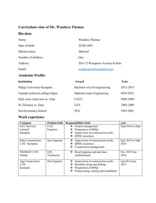 Curriculum vitae of Mr. Wandera Thomas
Bio-data
Name: Wandera Thomas
Date of birth: 22/06/1989
Marital status: Married
Number of children: One
Address: Plot 12 Wampewo Avenue Kololo
Email: wanderatommy@gmail.com
Academic Profile:
Institution Award Year
Ndejje University-Kampala Bachelor of civil engineering 2011-2015
Uganda technical college-Elgon Diploma water Engineering 2010-2012
Holy cross Lakeview ss- Jinja UACE 2008-2009
St. Florence ss- Jinja UCE 2002-2005
Nuvila primary School PLE 1995-2001
Work experience
Company Position held Responsibilities held year
GCC Services
Limited
Kampala
Civil
Engineer
 Project management
 Preparation of BOQs
 Supervision of construction works
 QHSE assurance
Sept 2016 to Date
Roko Construction
LTD Kampala
Site Engineer  Supervision of construction works
 QHSE assurance
 Construction management.
July 2015 to Sept
2016
TB3MSJV LTD
Ntinda
GIS
Technician
 Road mapping and data base
establishment.
Nov 2015-Jan
2016
Aga Construction
LTD
Kampala
Site Engineer  Supervision of construction works
 Borehole siting and drilling
 Preparation of BOQs
 Pump testing, casting and installation
July2013-july
2015
 