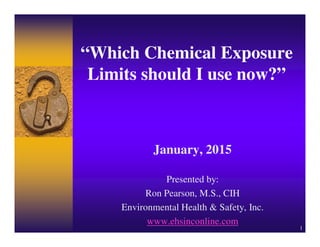 1
“Which Chemical Exposure
Limits should I use now?”
January, 2015
Presented by:
Ron Pearson, M.S., CIH
Environmental Health & Safety, Inc.
www.ehsinconline.com
 