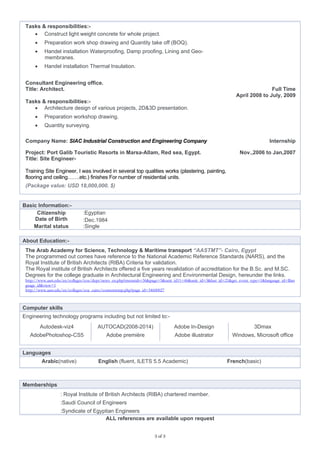3 of 3
Tasks & responsibilities:-
 Construct light weight concrete for whole project.
 Preparation work shop drawing and Quantity take off (BOQ).
 Handel installation Waterproofing, Damp proofing, Lining and Geo-
membranes.
 Handel installation Thermal Insulation.
Consultant Engineering office.
Title: Architect.
Tasks & responsibilities:-
 Architecture design of various projects, 2D&3D presentation.
 Preparation workshop drawing.
 Quantity surveying.
Full Time
April 2008 to July, 2009
Company Name: SIAC Industrial Construction and Engineering Company Internship
Project: Port Galib Touristic Resorts in Marsa-Allam, Red sea, Egypt.
Title: Site Engineer-
Nov.,2006 to Jan,2007
Training Site Engineer, I was involved in several top qualities works (plastering, painting,
flooring and ceiling…….etc.) finishes For number of residential units.
(Package value: USD 18,000,000. $)
Basic Information:-
Citizenship :Egyptian
Date of Birth :Dec.1984
Marital status :Single
About Education:-
The Arab Academy for Science, Technology & Maritime transport “AASTMT”- Cairo, Egypt
The programmed out comes have reference to the National Academic Reference Standards (NARS), and the
Royal Institute of British Architects (RIBA) Criteria for validation.
The Royal institute of British Architects offered a five years revalidation of accreditation for the B.Sc. and M.SC.
Degrees for the college graduate in Architectural Engineering and Environmental Design, hereunder the links.
http://www.aast.edu/en/colleges/coe/dept/news_en.php?menutab=36&page=5&unit_id11=46&unit_id=3&last_id=21&get_event_type=1&language_id=$lan
guage_id&view=1
http://www.aast.edu/en/colleges/coe_cairo/contenttemp.php?page_id=34600027
Computer skills
Engineering technology programs including but not limited to:-
Autodesk-viz4 AUTOCAD(2008-2014) Adobe In-Design 3Dmax
AdobePhotoshop-CS5 Adobe première Adobe illustrator Windows, Microsoft office
Languages
Arabic(native) English (fluent, ILETS 5.5 Academic) French(basic)
Memberships
: Royal Institute of British Architects (RIBA) chartered member.
:Saudi Council of Engineers
:Syndicate of Egyptian Engineers
ALL references are available upon request
 