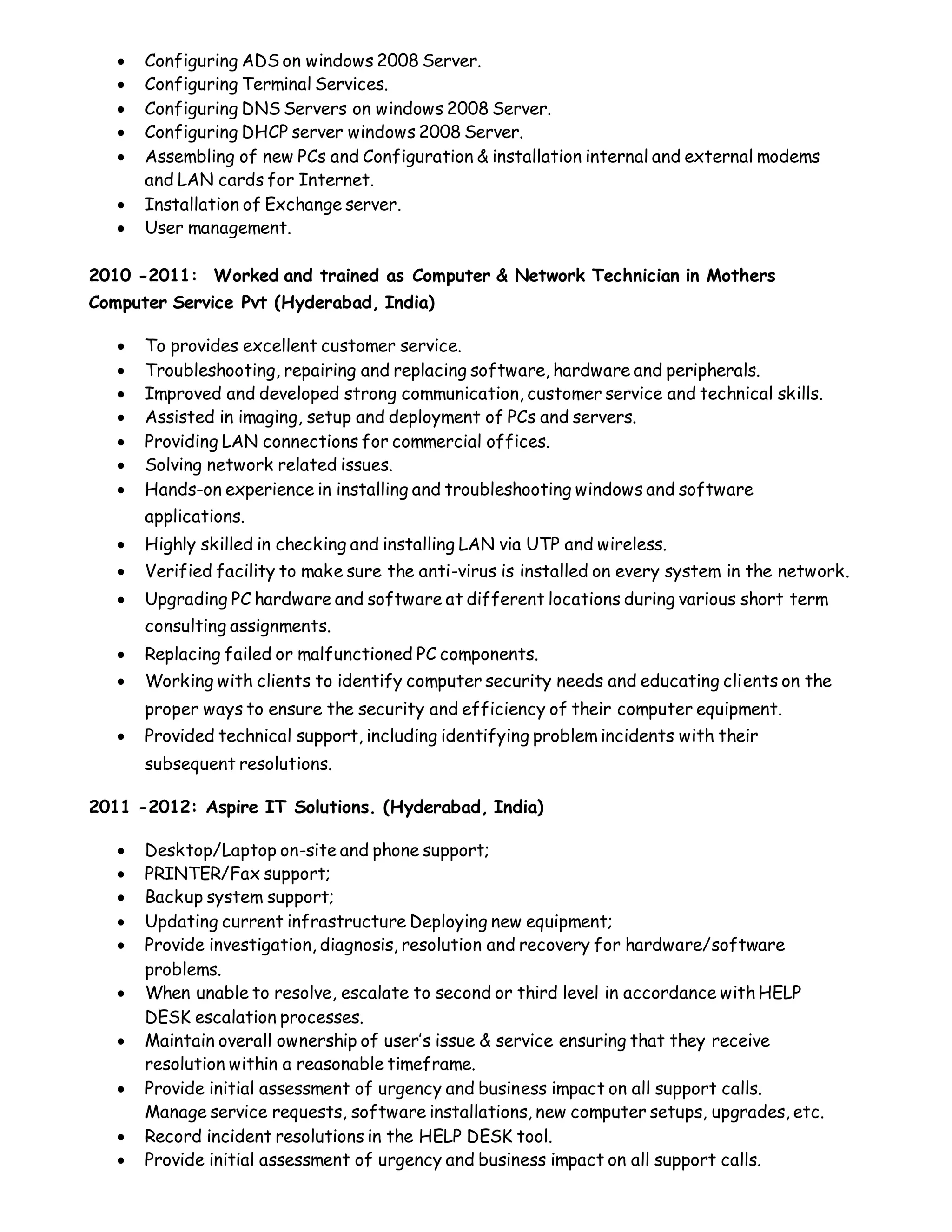  Configuring ADS on windows 2008 Server.
 Configuring Terminal Services.
 Configuring DNS Servers on windows 2008 Server.
 Configuring DHCP server windows 2008 Server.
 Assembling of new PCs and Configuration & installation internal and external modems
and LAN cards for Internet.
 Installation of Exchange server.
 User management.
2010 -2011: Worked and trained as Computer & Network Technician in Mothers
Computer Service Pvt (Hyderabad, India)
 To provides excellent customer service.
 Troubleshooting, repairing and replacing software, hardware and peripherals.
 Improved and developed strong communication, customer service and technical skills.
 Assisted in imaging, setup and deployment of PCs and servers.
 Providing LAN connections for commercial offices.
 Solving network related issues.
 Hands-on experience in installing and troubleshooting windows and software
applications.
 Highly skilled in checking and installing LAN via UTP and wireless.
 Verified facility to make sure the anti-virus is installed on every system in the network.
 Upgrading PC hardware and software at different locations during various short term
consulting assignments.
 Replacing failed or malfunctioned PC components.
 Working with clients to identify computer security needs and educating clients on the
proper ways to ensure the security and efficiency of their computer equipment.
 Provided technical support, including identifying problem incidents with their
subsequent resolutions.
2011 -2012: Aspire IT Solutions. (Hyderabad, India)
 Desktop/Laptop on-site and phone support;
 PRINTER/Fax support;
 Backup system support;
 Updating current infrastructure Deploying new equipment;
 Provide investigation, diagnosis, resolution and recovery for hardware/software
problems.
 When unable to resolve, escalate to second or third level in accordance with HELP
DESK escalation processes.
 Maintain overall ownership of user’s issue & service ensuring that they receive
resolution within a reasonable timeframe.
 Provide initial assessment of urgency and business impact on all support calls.
Manage service requests, software installations, new computer setups, upgrades, etc.
 Record incident resolutions in the HELP DESK tool.
 Provide initial assessment of urgency and business impact on all support calls.
 
