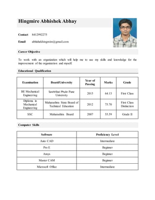 Hingmire Abhishek Abhay
Contact
Email
8412992275
abhishekhingmire@gmail.com
Career Objective
To work with an organization which will help me to use my skills and knowledge for the
improvement of the organization and myself.
Educational Qualification
Examination Board/University
Year of
Passing
Marks Grade
BE Mechanical
Engineering
Savitribai Phule Pune
University
2015 64.13 First Class
Diploma in
Mechanical
Engineering
Maharashtra State Board of
Technical Education
2012 75.70
First Class
Distinction
SSC Maharashtra Board 2007 55.59 Grade II
Computer Skills
Software Proficiency Level
Auto CAD Intermediate
Pro E Beginner
Ansys Beginner
Master CAM Beginner
Microsoft Office Intermediate
 